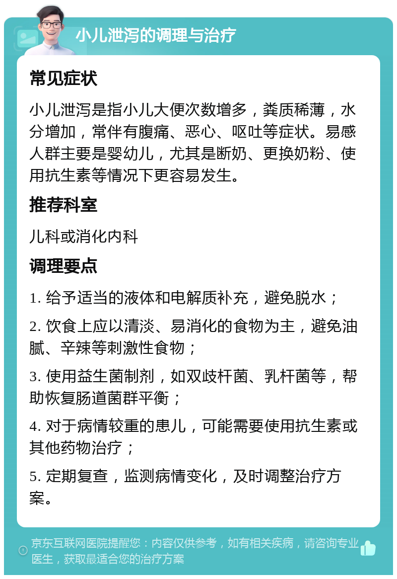 小儿泄泻的调理与治疗 常见症状 小儿泄泻是指小儿大便次数增多，粪质稀薄，水分增加，常伴有腹痛、恶心、呕吐等症状。易感人群主要是婴幼儿，尤其是断奶、更换奶粉、使用抗生素等情况下更容易发生。 推荐科室 儿科或消化内科 调理要点 1. 给予适当的液体和电解质补充，避免脱水； 2. 饮食上应以清淡、易消化的食物为主，避免油腻、辛辣等刺激性食物； 3. 使用益生菌制剂，如双歧杆菌、乳杆菌等，帮助恢复肠道菌群平衡； 4. 对于病情较重的患儿，可能需要使用抗生素或其他药物治疗； 5. 定期复查，监测病情变化，及时调整治疗方案。