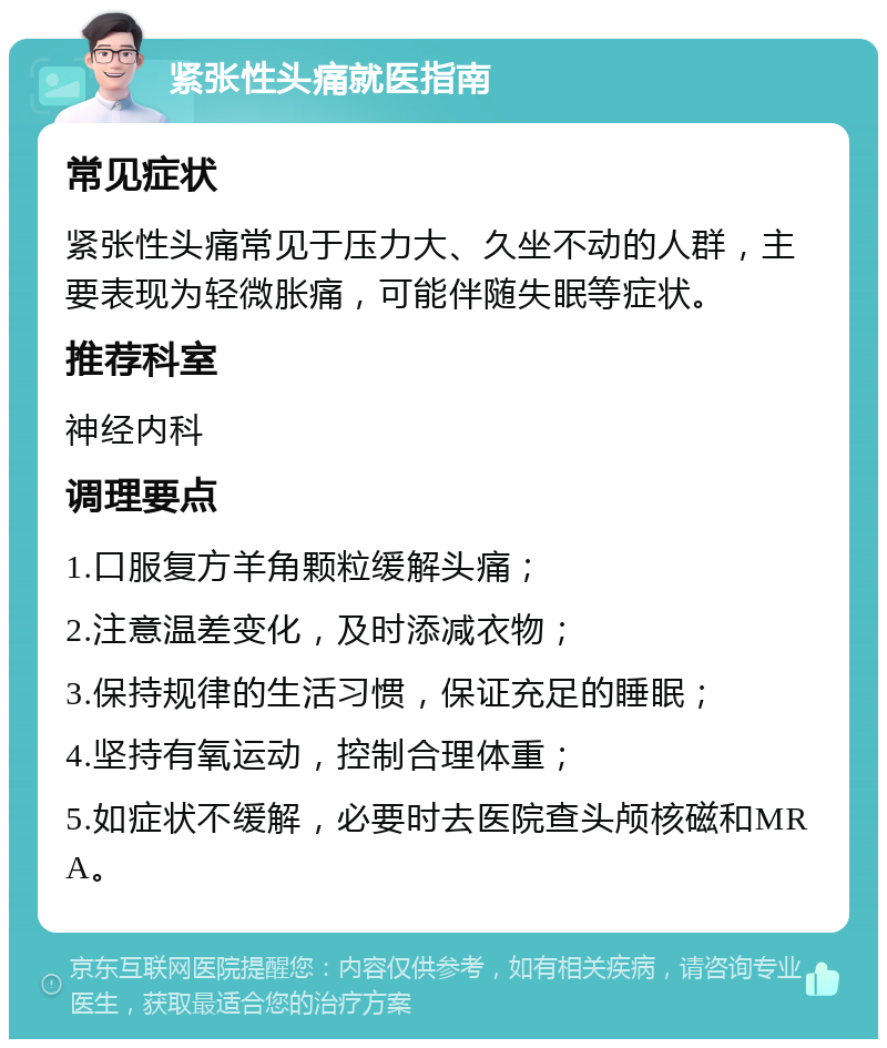 紧张性头痛就医指南 常见症状 紧张性头痛常见于压力大、久坐不动的人群，主要表现为轻微胀痛，可能伴随失眠等症状。 推荐科室 神经内科 调理要点 1.口服复方羊角颗粒缓解头痛； 2.注意温差变化，及时添减衣物； 3.保持规律的生活习惯，保证充足的睡眠； 4.坚持有氧运动，控制合理体重； 5.如症状不缓解，必要时去医院查头颅核磁和MRA。