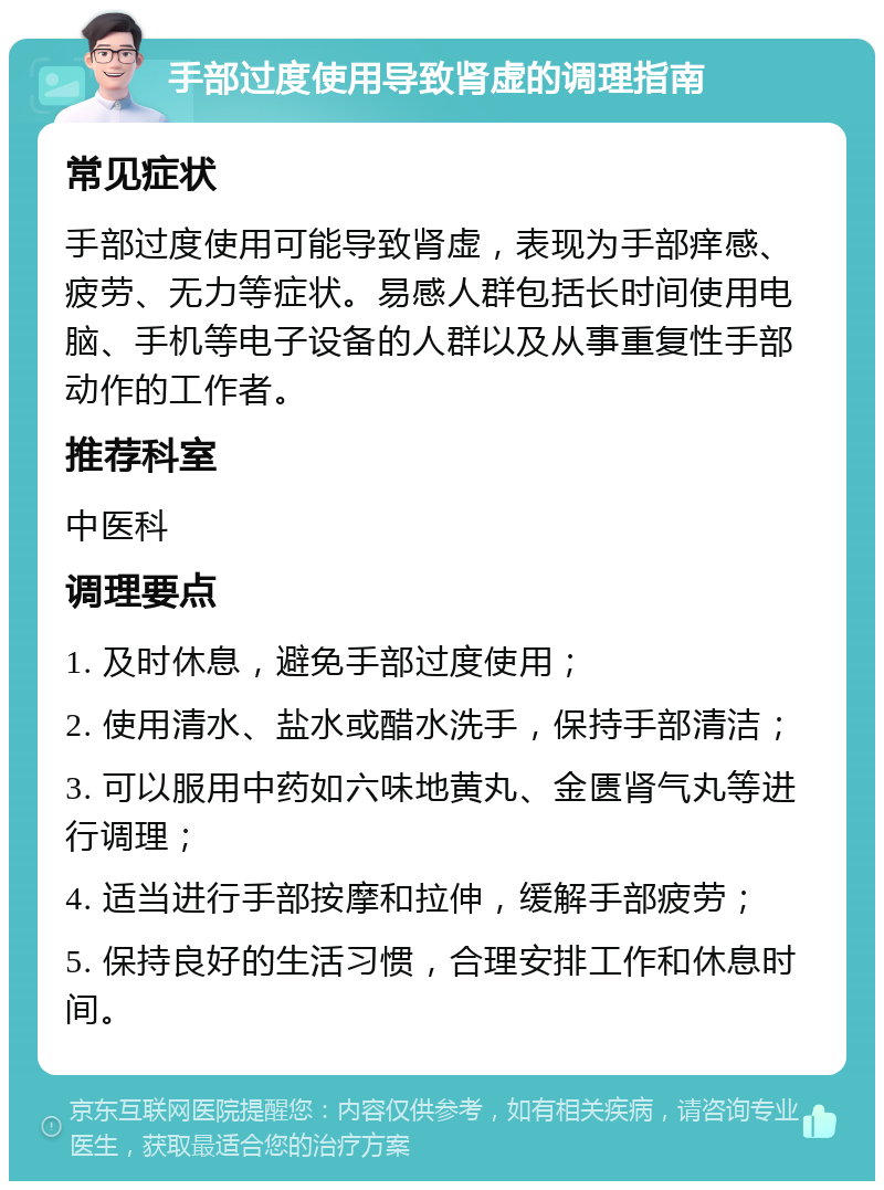 手部过度使用导致肾虚的调理指南 常见症状 手部过度使用可能导致肾虚，表现为手部痒感、疲劳、无力等症状。易感人群包括长时间使用电脑、手机等电子设备的人群以及从事重复性手部动作的工作者。 推荐科室 中医科 调理要点 1. 及时休息，避免手部过度使用； 2. 使用清水、盐水或醋水洗手，保持手部清洁； 3. 可以服用中药如六味地黄丸、金匮肾气丸等进行调理； 4. 适当进行手部按摩和拉伸，缓解手部疲劳； 5. 保持良好的生活习惯，合理安排工作和休息时间。