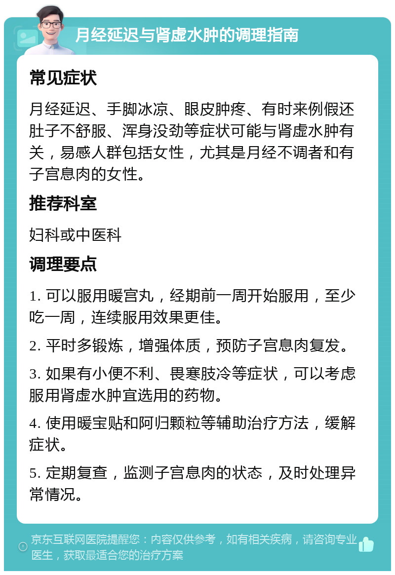 月经延迟与肾虚水肿的调理指南 常见症状 月经延迟、手脚冰凉、眼皮肿疼、有时来例假还肚子不舒服、浑身没劲等症状可能与肾虚水肿有关，易感人群包括女性，尤其是月经不调者和有子宫息肉的女性。 推荐科室 妇科或中医科 调理要点 1. 可以服用暖宫丸，经期前一周开始服用，至少吃一周，连续服用效果更佳。 2. 平时多锻炼，增强体质，预防子宫息肉复发。 3. 如果有小便不利、畏寒肢冷等症状，可以考虑服用肾虚水肿宜选用的药物。 4. 使用暖宝贴和阿归颗粒等辅助治疗方法，缓解症状。 5. 定期复查，监测子宫息肉的状态，及时处理异常情况。