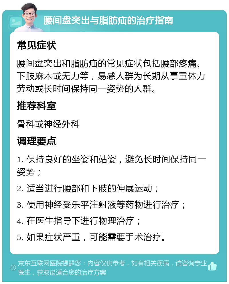 腰间盘突出与脂肪疝的治疗指南 常见症状 腰间盘突出和脂肪疝的常见症状包括腰部疼痛、下肢麻木或无力等，易感人群为长期从事重体力劳动或长时间保持同一姿势的人群。 推荐科室 骨科或神经外科 调理要点 1. 保持良好的坐姿和站姿，避免长时间保持同一姿势； 2. 适当进行腰部和下肢的伸展运动； 3. 使用神经妥乐平注射液等药物进行治疗； 4. 在医生指导下进行物理治疗； 5. 如果症状严重，可能需要手术治疗。