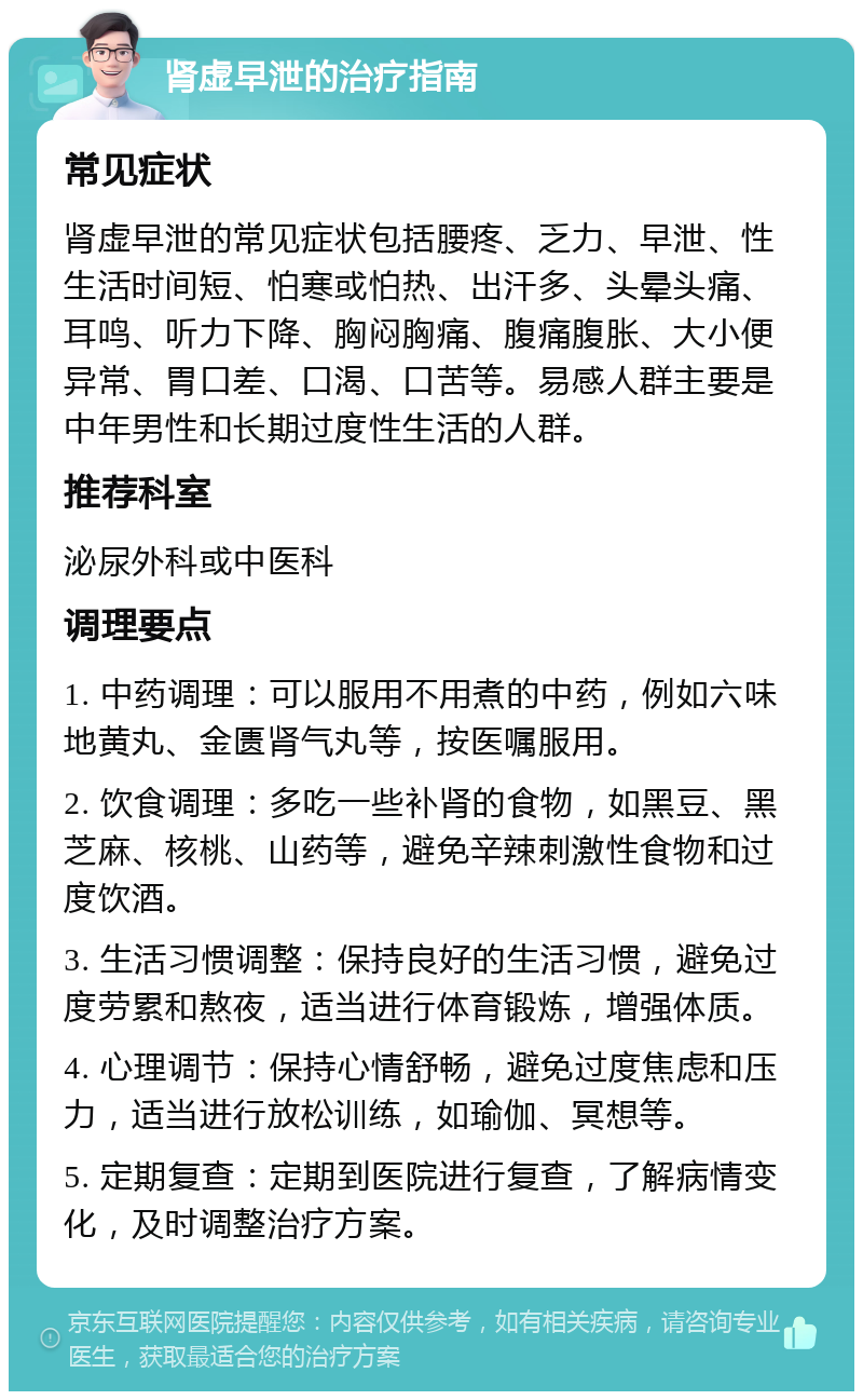 肾虚早泄的治疗指南 常见症状 肾虚早泄的常见症状包括腰疼、乏力、早泄、性生活时间短、怕寒或怕热、出汗多、头晕头痛、耳鸣、听力下降、胸闷胸痛、腹痛腹胀、大小便异常、胃口差、口渴、口苦等。易感人群主要是中年男性和长期过度性生活的人群。 推荐科室 泌尿外科或中医科 调理要点 1. 中药调理：可以服用不用煮的中药，例如六味地黄丸、金匮肾气丸等，按医嘱服用。 2. 饮食调理：多吃一些补肾的食物，如黑豆、黑芝麻、核桃、山药等，避免辛辣刺激性食物和过度饮酒。 3. 生活习惯调整：保持良好的生活习惯，避免过度劳累和熬夜，适当进行体育锻炼，增强体质。 4. 心理调节：保持心情舒畅，避免过度焦虑和压力，适当进行放松训练，如瑜伽、冥想等。 5. 定期复查：定期到医院进行复查，了解病情变化，及时调整治疗方案。