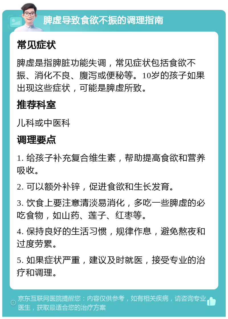 脾虚导致食欲不振的调理指南 常见症状 脾虚是指脾脏功能失调，常见症状包括食欲不振、消化不良、腹泻或便秘等。10岁的孩子如果出现这些症状，可能是脾虚所致。 推荐科室 儿科或中医科 调理要点 1. 给孩子补充复合维生素，帮助提高食欲和营养吸收。 2. 可以额外补锌，促进食欲和生长发育。 3. 饮食上要注意清淡易消化，多吃一些脾虚的必吃食物，如山药、莲子、红枣等。 4. 保持良好的生活习惯，规律作息，避免熬夜和过度劳累。 5. 如果症状严重，建议及时就医，接受专业的治疗和调理。