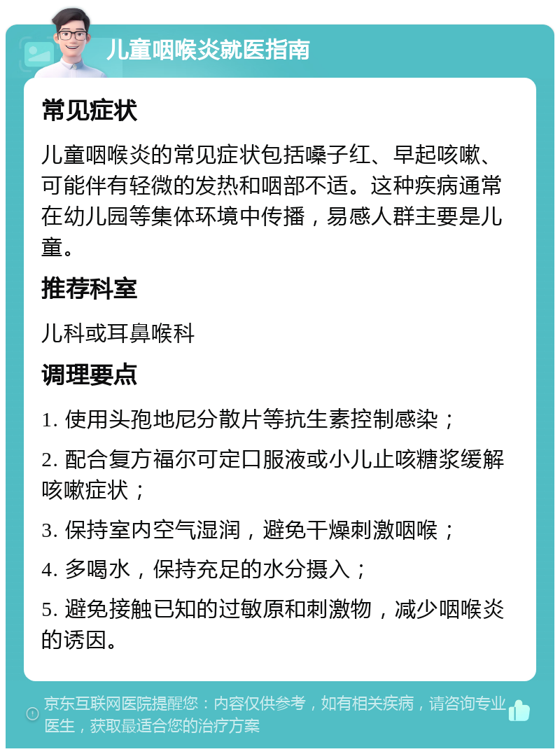 儿童咽喉炎就医指南 常见症状 儿童咽喉炎的常见症状包括嗓子红、早起咳嗽、可能伴有轻微的发热和咽部不适。这种疾病通常在幼儿园等集体环境中传播，易感人群主要是儿童。 推荐科室 儿科或耳鼻喉科 调理要点 1. 使用头孢地尼分散片等抗生素控制感染； 2. 配合复方福尔可定口服液或小儿止咳糖浆缓解咳嗽症状； 3. 保持室内空气湿润，避免干燥刺激咽喉； 4. 多喝水，保持充足的水分摄入； 5. 避免接触已知的过敏原和刺激物，减少咽喉炎的诱因。