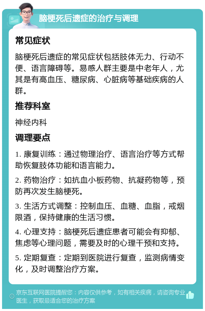 脑梗死后遗症的治疗与调理 常见症状 脑梗死后遗症的常见症状包括肢体无力、行动不便、语言障碍等。易感人群主要是中老年人，尤其是有高血压、糖尿病、心脏病等基础疾病的人群。 推荐科室 神经内科 调理要点 1. 康复训练：通过物理治疗、语言治疗等方式帮助恢复肢体功能和语言能力。 2. 药物治疗：如抗血小板药物、抗凝药物等，预防再次发生脑梗死。 3. 生活方式调整：控制血压、血糖、血脂，戒烟限酒，保持健康的生活习惯。 4. 心理支持：脑梗死后遗症患者可能会有抑郁、焦虑等心理问题，需要及时的心理干预和支持。 5. 定期复查：定期到医院进行复查，监测病情变化，及时调整治疗方案。