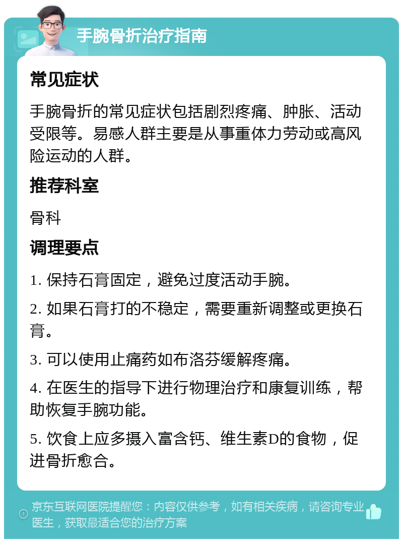 手腕骨折治疗指南 常见症状 手腕骨折的常见症状包括剧烈疼痛、肿胀、活动受限等。易感人群主要是从事重体力劳动或高风险运动的人群。 推荐科室 骨科 调理要点 1. 保持石膏固定，避免过度活动手腕。 2. 如果石膏打的不稳定，需要重新调整或更换石膏。 3. 可以使用止痛药如布洛芬缓解疼痛。 4. 在医生的指导下进行物理治疗和康复训练，帮助恢复手腕功能。 5. 饮食上应多摄入富含钙、维生素D的食物，促进骨折愈合。