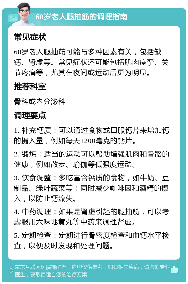 60岁老人腿抽筋的调理指南 常见症状 60岁老人腿抽筋可能与多种因素有关，包括缺钙、肾虚等。常见症状还可能包括肌肉痉挛、关节疼痛等，尤其在夜间或运动后更为明显。 推荐科室 骨科或内分泌科 调理要点 1. 补充钙质：可以通过食物或口服钙片来增加钙的摄入量，例如每天1200毫克的钙片。 2. 锻炼：适当的运动可以帮助增强肌肉和骨骼的健康，例如散步、瑜伽等低强度运动。 3. 饮食调整：多吃富含钙质的食物，如牛奶、豆制品、绿叶蔬菜等；同时减少咖啡因和酒精的摄入，以防止钙流失。 4. 中药调理：如果是肾虚引起的腿抽筋，可以考虑服用六味地黄丸等中药来调理肾虚。 5. 定期检查：定期进行骨密度检查和血钙水平检查，以便及时发现和处理问题。