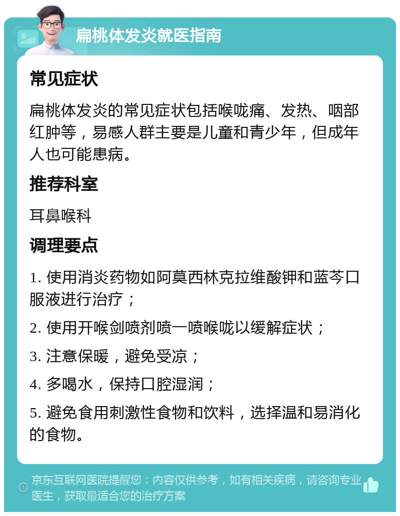 扁桃体发炎就医指南 常见症状 扁桃体发炎的常见症状包括喉咙痛、发热、咽部红肿等，易感人群主要是儿童和青少年，但成年人也可能患病。 推荐科室 耳鼻喉科 调理要点 1. 使用消炎药物如阿莫西林克拉维酸钾和蓝芩口服液进行治疗； 2. 使用开喉剑喷剂喷一喷喉咙以缓解症状； 3. 注意保暖，避免受凉； 4. 多喝水，保持口腔湿润； 5. 避免食用刺激性食物和饮料，选择温和易消化的食物。