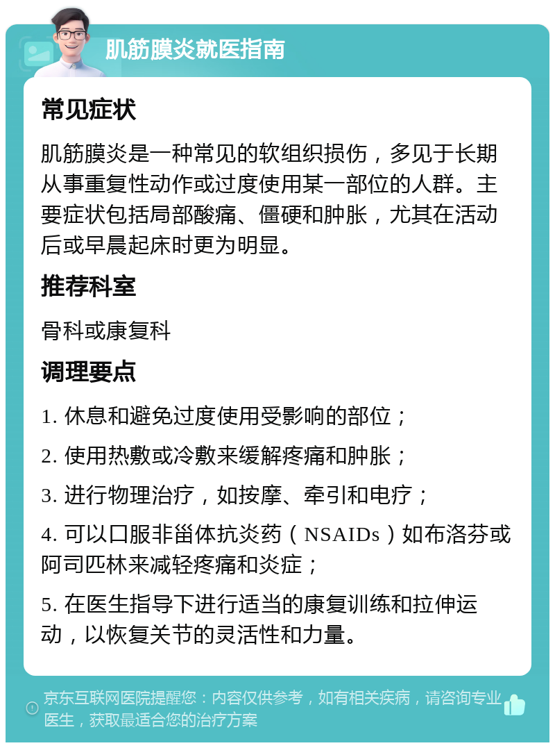 肌筋膜炎就医指南 常见症状 肌筋膜炎是一种常见的软组织损伤，多见于长期从事重复性动作或过度使用某一部位的人群。主要症状包括局部酸痛、僵硬和肿胀，尤其在活动后或早晨起床时更为明显。 推荐科室 骨科或康复科 调理要点 1. 休息和避免过度使用受影响的部位； 2. 使用热敷或冷敷来缓解疼痛和肿胀； 3. 进行物理治疗，如按摩、牵引和电疗； 4. 可以口服非甾体抗炎药（NSAIDs）如布洛芬或阿司匹林来减轻疼痛和炎症； 5. 在医生指导下进行适当的康复训练和拉伸运动，以恢复关节的灵活性和力量。