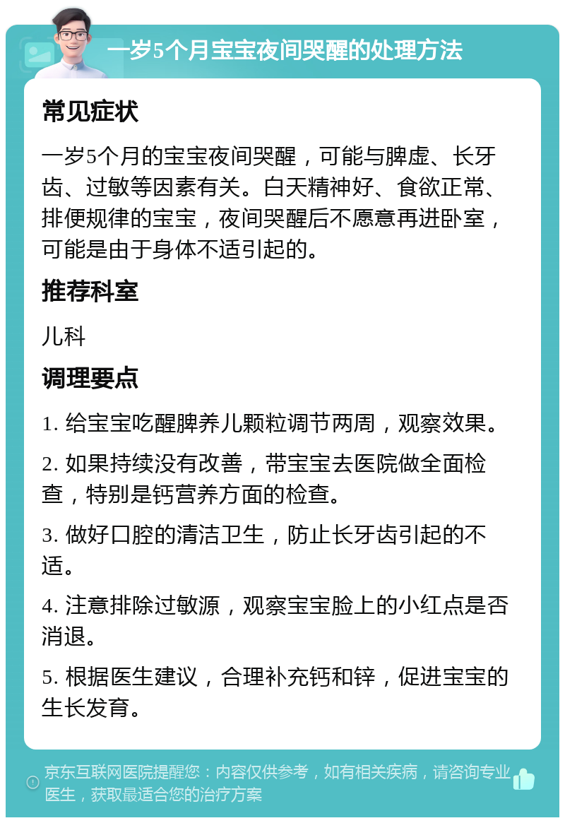 一岁5个月宝宝夜间哭醒的处理方法 常见症状 一岁5个月的宝宝夜间哭醒，可能与脾虚、长牙齿、过敏等因素有关。白天精神好、食欲正常、排便规律的宝宝，夜间哭醒后不愿意再进卧室，可能是由于身体不适引起的。 推荐科室 儿科 调理要点 1. 给宝宝吃醒脾养儿颗粒调节两周，观察效果。 2. 如果持续没有改善，带宝宝去医院做全面检查，特别是钙营养方面的检查。 3. 做好口腔的清洁卫生，防止长牙齿引起的不适。 4. 注意排除过敏源，观察宝宝脸上的小红点是否消退。 5. 根据医生建议，合理补充钙和锌，促进宝宝的生长发育。