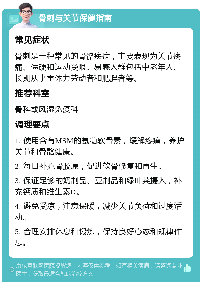 骨刺与关节保健指南 常见症状 骨刺是一种常见的骨骼疾病，主要表现为关节疼痛、僵硬和运动受限。易感人群包括中老年人、长期从事重体力劳动者和肥胖者等。 推荐科室 骨科或风湿免疫科 调理要点 1. 使用含有MSM的氨糖软骨素，缓解疼痛，养护关节和骨骼健康。 2. 每日补充骨胶原，促进软骨修复和再生。 3. 保证足够的奶制品、豆制品和绿叶菜摄入，补充钙质和维生素D。 4. 避免受凉，注意保暖，减少关节负荷和过度活动。 5. 合理安排休息和锻炼，保持良好心态和规律作息。