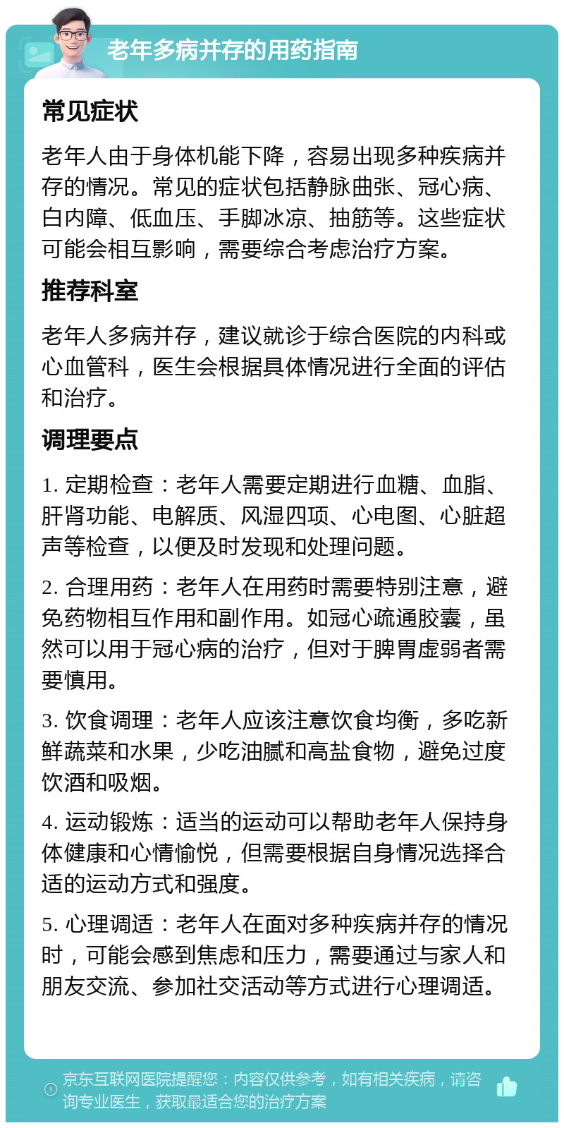 老年多病并存的用药指南 常见症状 老年人由于身体机能下降，容易出现多种疾病并存的情况。常见的症状包括静脉曲张、冠心病、白内障、低血压、手脚冰凉、抽筋等。这些症状可能会相互影响，需要综合考虑治疗方案。 推荐科室 老年人多病并存，建议就诊于综合医院的内科或心血管科，医生会根据具体情况进行全面的评估和治疗。 调理要点 1. 定期检查：老年人需要定期进行血糖、血脂、肝肾功能、电解质、风湿四项、心电图、心脏超声等检查，以便及时发现和处理问题。 2. 合理用药：老年人在用药时需要特别注意，避免药物相互作用和副作用。如冠心疏通胶囊，虽然可以用于冠心病的治疗，但对于脾胃虚弱者需要慎用。 3. 饮食调理：老年人应该注意饮食均衡，多吃新鲜蔬菜和水果，少吃油腻和高盐食物，避免过度饮酒和吸烟。 4. 运动锻炼：适当的运动可以帮助老年人保持身体健康和心情愉悦，但需要根据自身情况选择合适的运动方式和强度。 5. 心理调适：老年人在面对多种疾病并存的情况时，可能会感到焦虑和压力，需要通过与家人和朋友交流、参加社交活动等方式进行心理调适。