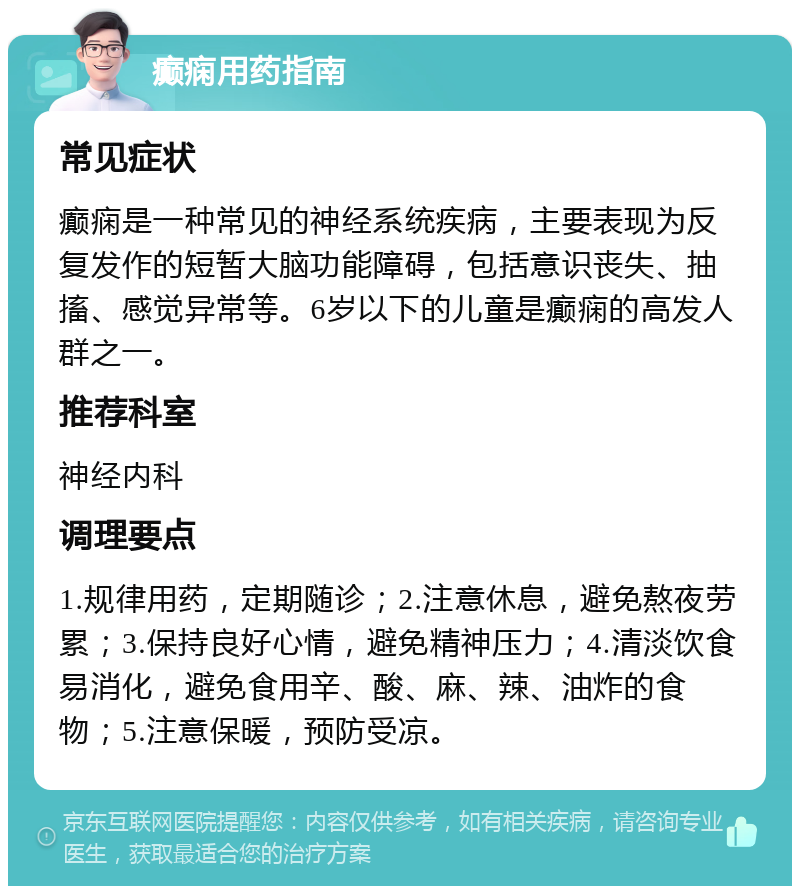 癫痫用药指南 常见症状 癫痫是一种常见的神经系统疾病，主要表现为反复发作的短暂大脑功能障碍，包括意识丧失、抽搐、感觉异常等。6岁以下的儿童是癫痫的高发人群之一。 推荐科室 神经内科 调理要点 1.规律用药，定期随诊；2.注意休息，避免熬夜劳累；3.保持良好心情，避免精神压力；4.清淡饮食易消化，避免食用辛、酸、麻、辣、油炸的食物；5.注意保暖，预防受凉。