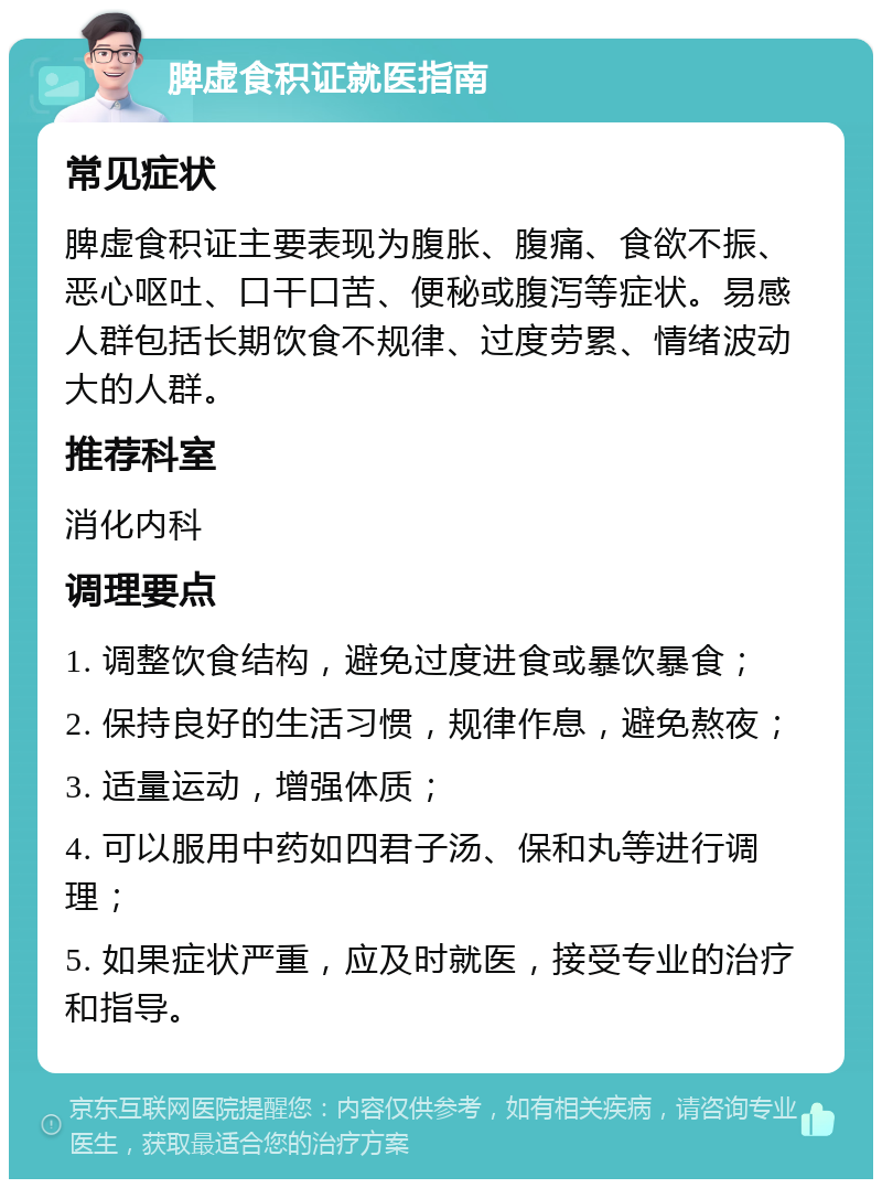 脾虚食积证就医指南 常见症状 脾虚食积证主要表现为腹胀、腹痛、食欲不振、恶心呕吐、口干口苦、便秘或腹泻等症状。易感人群包括长期饮食不规律、过度劳累、情绪波动大的人群。 推荐科室 消化内科 调理要点 1. 调整饮食结构，避免过度进食或暴饮暴食； 2. 保持良好的生活习惯，规律作息，避免熬夜； 3. 适量运动，增强体质； 4. 可以服用中药如四君子汤、保和丸等进行调理； 5. 如果症状严重，应及时就医，接受专业的治疗和指导。