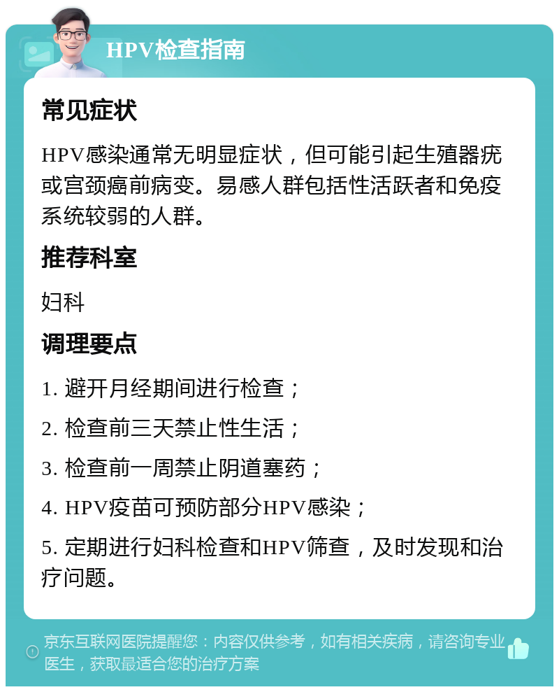 HPV检查指南 常见症状 HPV感染通常无明显症状，但可能引起生殖器疣或宫颈癌前病变。易感人群包括性活跃者和免疫系统较弱的人群。 推荐科室 妇科 调理要点 1. 避开月经期间进行检查； 2. 检查前三天禁止性生活； 3. 检查前一周禁止阴道塞药； 4. HPV疫苗可预防部分HPV感染； 5. 定期进行妇科检查和HPV筛查，及时发现和治疗问题。