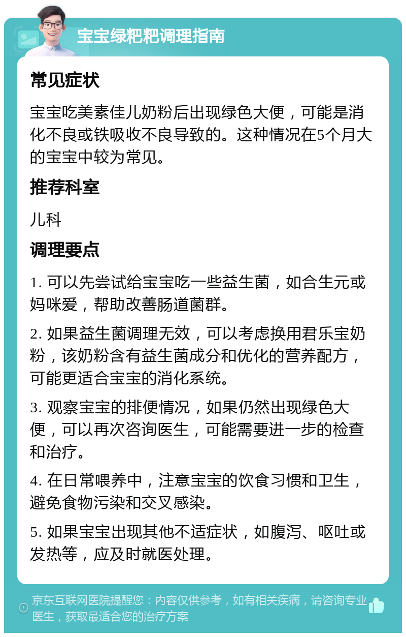 宝宝绿粑粑调理指南 常见症状 宝宝吃美素佳儿奶粉后出现绿色大便，可能是消化不良或铁吸收不良导致的。这种情况在5个月大的宝宝中较为常见。 推荐科室 儿科 调理要点 1. 可以先尝试给宝宝吃一些益生菌，如合生元或妈咪爱，帮助改善肠道菌群。 2. 如果益生菌调理无效，可以考虑换用君乐宝奶粉，该奶粉含有益生菌成分和优化的营养配方，可能更适合宝宝的消化系统。 3. 观察宝宝的排便情况，如果仍然出现绿色大便，可以再次咨询医生，可能需要进一步的检查和治疗。 4. 在日常喂养中，注意宝宝的饮食习惯和卫生，避免食物污染和交叉感染。 5. 如果宝宝出现其他不适症状，如腹泻、呕吐或发热等，应及时就医处理。