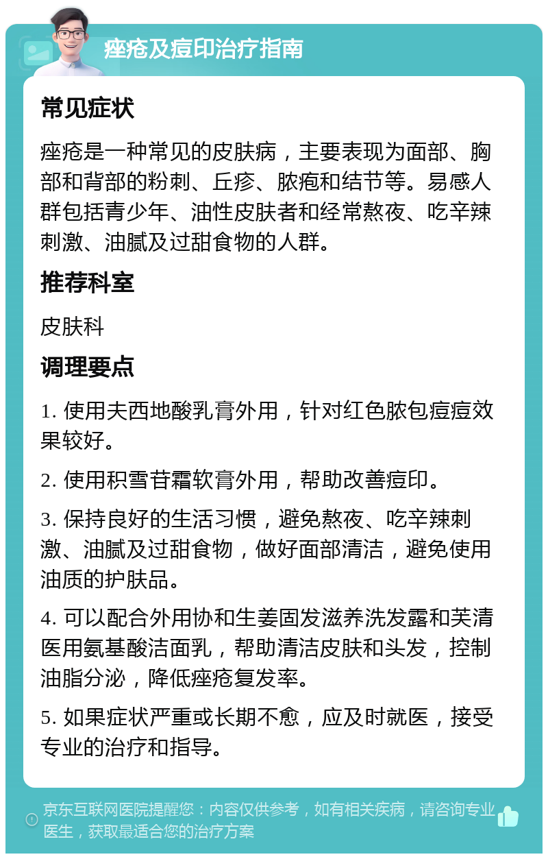 痤疮及痘印治疗指南 常见症状 痤疮是一种常见的皮肤病，主要表现为面部、胸部和背部的粉刺、丘疹、脓疱和结节等。易感人群包括青少年、油性皮肤者和经常熬夜、吃辛辣刺激、油腻及过甜食物的人群。 推荐科室 皮肤科 调理要点 1. 使用夫西地酸乳膏外用，针对红色脓包痘痘效果较好。 2. 使用积雪苷霜软膏外用，帮助改善痘印。 3. 保持良好的生活习惯，避免熬夜、吃辛辣刺激、油腻及过甜食物，做好面部清洁，避免使用油质的护肤品。 4. 可以配合外用协和生姜固发滋养洗发露和芙清医用氨基酸洁面乳，帮助清洁皮肤和头发，控制油脂分泌，降低痤疮复发率。 5. 如果症状严重或长期不愈，应及时就医，接受专业的治疗和指导。