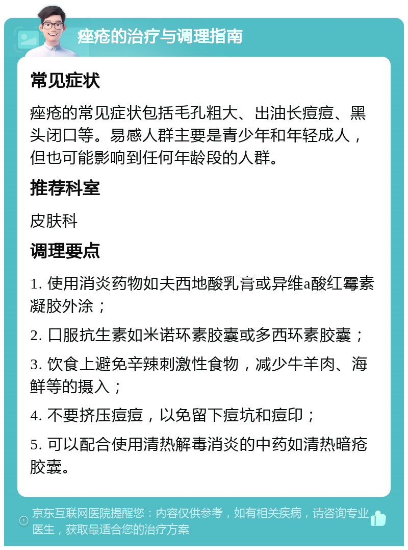 痤疮的治疗与调理指南 常见症状 痤疮的常见症状包括毛孔粗大、出油长痘痘、黑头闭口等。易感人群主要是青少年和年轻成人，但也可能影响到任何年龄段的人群。 推荐科室 皮肤科 调理要点 1. 使用消炎药物如夫西地酸乳膏或异维a酸红霉素凝胶外涂； 2. 口服抗生素如米诺环素胶囊或多西环素胶囊； 3. 饮食上避免辛辣刺激性食物，减少牛羊肉、海鲜等的摄入； 4. 不要挤压痘痘，以免留下痘坑和痘印； 5. 可以配合使用清热解毒消炎的中药如清热暗疮胶囊。