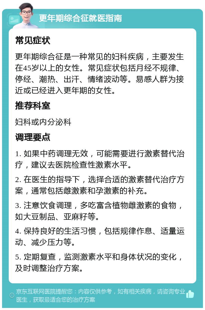 更年期综合征就医指南 常见症状 更年期综合征是一种常见的妇科疾病，主要发生在45岁以上的女性。常见症状包括月经不规律、停经、潮热、出汗、情绪波动等。易感人群为接近或已经进入更年期的女性。 推荐科室 妇科或内分泌科 调理要点 1. 如果中药调理无效，可能需要进行激素替代治疗，建议去医院检查性激素水平。 2. 在医生的指导下，选择合适的激素替代治疗方案，通常包括雌激素和孕激素的补充。 3. 注意饮食调理，多吃富含植物雌激素的食物，如大豆制品、亚麻籽等。 4. 保持良好的生活习惯，包括规律作息、适量运动、减少压力等。 5. 定期复查，监测激素水平和身体状况的变化，及时调整治疗方案。