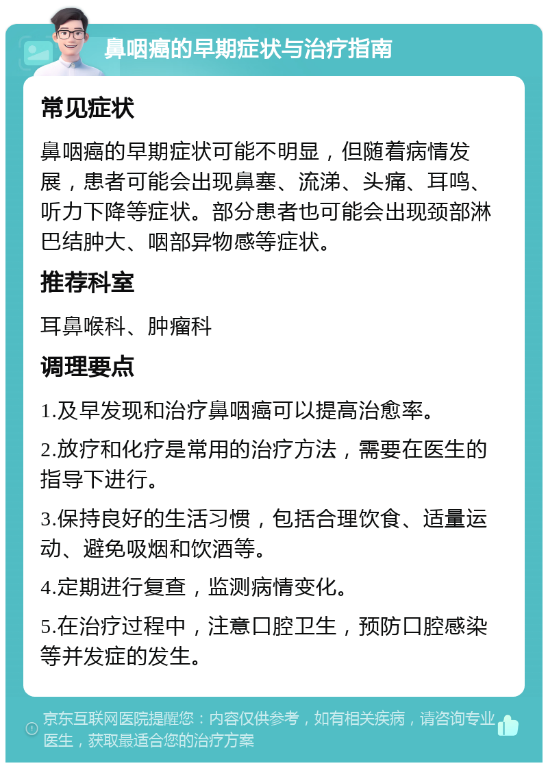 鼻咽癌的早期症状与治疗指南 常见症状 鼻咽癌的早期症状可能不明显，但随着病情发展，患者可能会出现鼻塞、流涕、头痛、耳鸣、听力下降等症状。部分患者也可能会出现颈部淋巴结肿大、咽部异物感等症状。 推荐科室 耳鼻喉科、肿瘤科 调理要点 1.及早发现和治疗鼻咽癌可以提高治愈率。 2.放疗和化疗是常用的治疗方法，需要在医生的指导下进行。 3.保持良好的生活习惯，包括合理饮食、适量运动、避免吸烟和饮酒等。 4.定期进行复查，监测病情变化。 5.在治疗过程中，注意口腔卫生，预防口腔感染等并发症的发生。