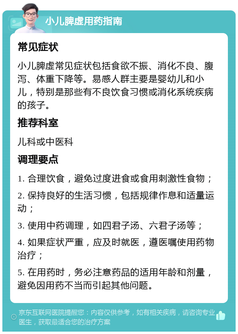 小儿脾虚用药指南 常见症状 小儿脾虚常见症状包括食欲不振、消化不良、腹泻、体重下降等。易感人群主要是婴幼儿和小儿，特别是那些有不良饮食习惯或消化系统疾病的孩子。 推荐科室 儿科或中医科 调理要点 1. 合理饮食，避免过度进食或食用刺激性食物； 2. 保持良好的生活习惯，包括规律作息和适量运动； 3. 使用中药调理，如四君子汤、六君子汤等； 4. 如果症状严重，应及时就医，遵医嘱使用药物治疗； 5. 在用药时，务必注意药品的适用年龄和剂量，避免因用药不当而引起其他问题。