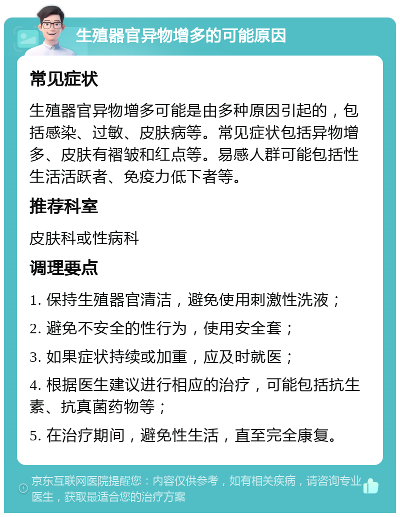 生殖器官异物增多的可能原因 常见症状 生殖器官异物增多可能是由多种原因引起的，包括感染、过敏、皮肤病等。常见症状包括异物增多、皮肤有褶皱和红点等。易感人群可能包括性生活活跃者、免疫力低下者等。 推荐科室 皮肤科或性病科 调理要点 1. 保持生殖器官清洁，避免使用刺激性洗液； 2. 避免不安全的性行为，使用安全套； 3. 如果症状持续或加重，应及时就医； 4. 根据医生建议进行相应的治疗，可能包括抗生素、抗真菌药物等； 5. 在治疗期间，避免性生活，直至完全康复。