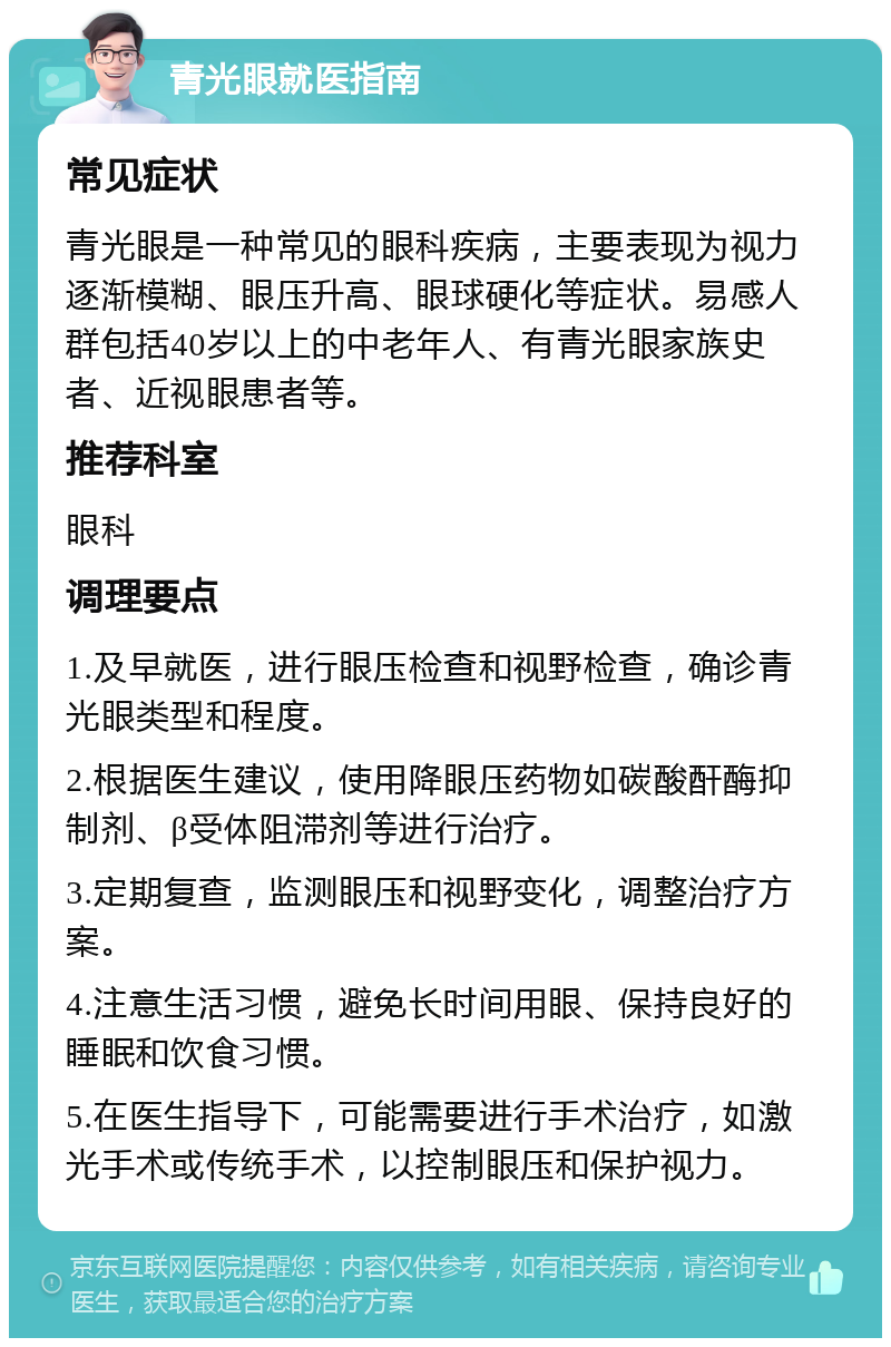 青光眼就医指南 常见症状 青光眼是一种常见的眼科疾病，主要表现为视力逐渐模糊、眼压升高、眼球硬化等症状。易感人群包括40岁以上的中老年人、有青光眼家族史者、近视眼患者等。 推荐科室 眼科 调理要点 1.及早就医，进行眼压检查和视野检查，确诊青光眼类型和程度。 2.根据医生建议，使用降眼压药物如碳酸酐酶抑制剂、β受体阻滞剂等进行治疗。 3.定期复查，监测眼压和视野变化，调整治疗方案。 4.注意生活习惯，避免长时间用眼、保持良好的睡眠和饮食习惯。 5.在医生指导下，可能需要进行手术治疗，如激光手术或传统手术，以控制眼压和保护视力。