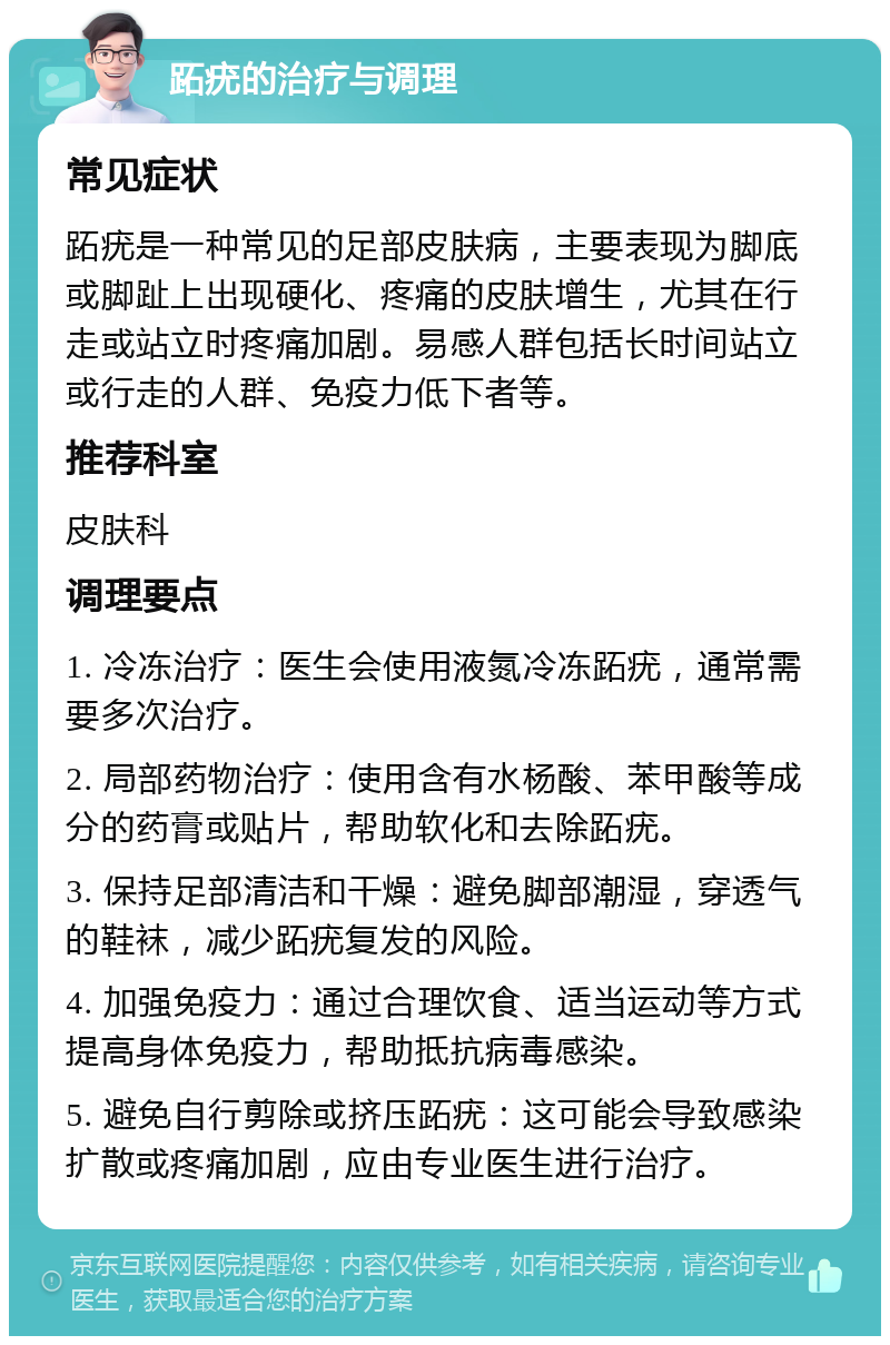 跖疣的治疗与调理 常见症状 跖疣是一种常见的足部皮肤病，主要表现为脚底或脚趾上出现硬化、疼痛的皮肤增生，尤其在行走或站立时疼痛加剧。易感人群包括长时间站立或行走的人群、免疫力低下者等。 推荐科室 皮肤科 调理要点 1. 冷冻治疗：医生会使用液氮冷冻跖疣，通常需要多次治疗。 2. 局部药物治疗：使用含有水杨酸、苯甲酸等成分的药膏或贴片，帮助软化和去除跖疣。 3. 保持足部清洁和干燥：避免脚部潮湿，穿透气的鞋袜，减少跖疣复发的风险。 4. 加强免疫力：通过合理饮食、适当运动等方式提高身体免疫力，帮助抵抗病毒感染。 5. 避免自行剪除或挤压跖疣：这可能会导致感染扩散或疼痛加剧，应由专业医生进行治疗。