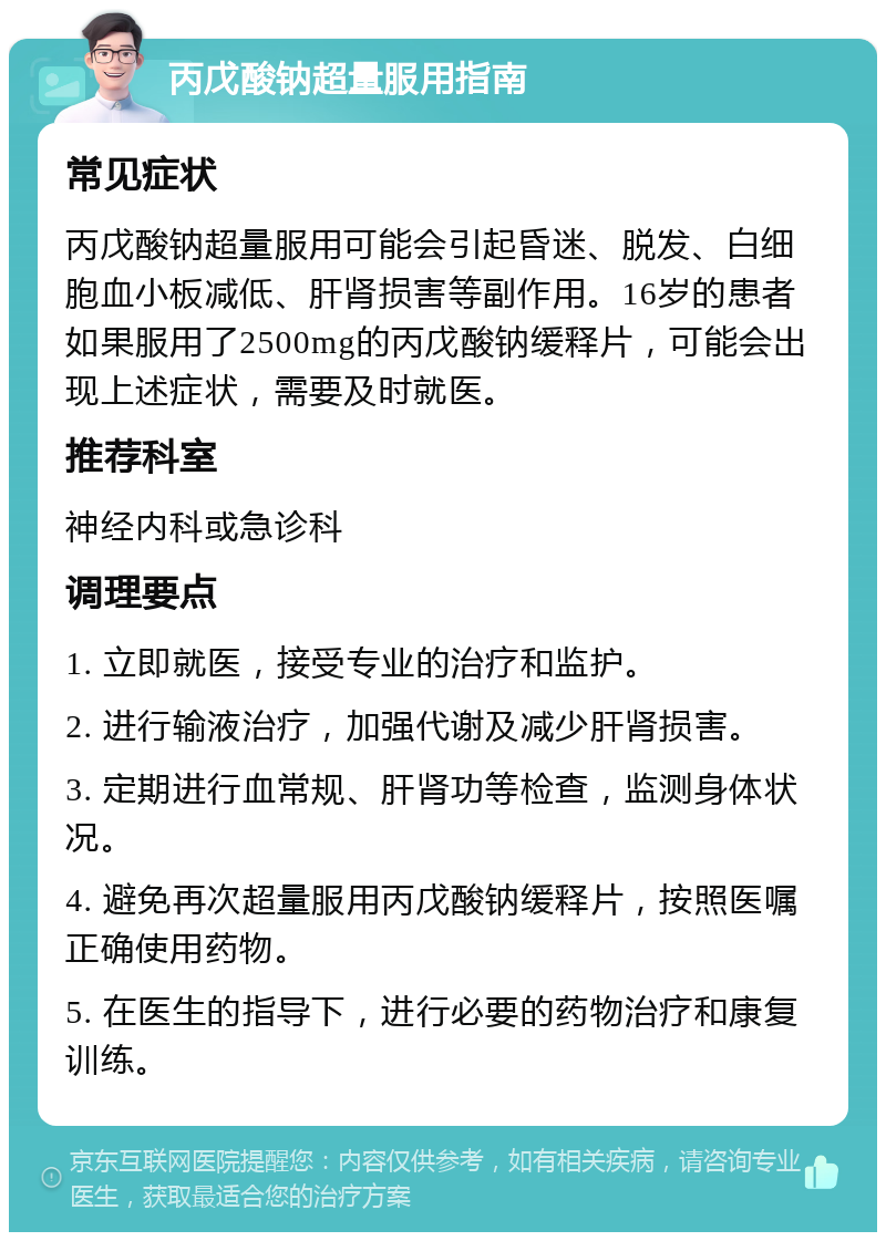 丙戊酸钠超量服用指南 常见症状 丙戊酸钠超量服用可能会引起昏迷、脱发、白细胞血小板减低、肝肾损害等副作用。16岁的患者如果服用了2500mg的丙戊酸钠缓释片，可能会出现上述症状，需要及时就医。 推荐科室 神经内科或急诊科 调理要点 1. 立即就医，接受专业的治疗和监护。 2. 进行输液治疗，加强代谢及减少肝肾损害。 3. 定期进行血常规、肝肾功等检查，监测身体状况。 4. 避免再次超量服用丙戊酸钠缓释片，按照医嘱正确使用药物。 5. 在医生的指导下，进行必要的药物治疗和康复训练。