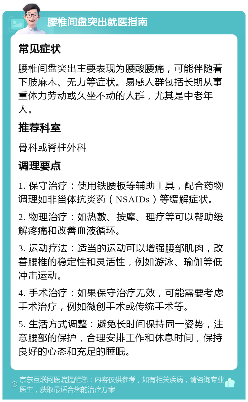 腰椎间盘突出就医指南 常见症状 腰椎间盘突出主要表现为腰酸腰痛，可能伴随着下肢麻木、无力等症状。易感人群包括长期从事重体力劳动或久坐不动的人群，尤其是中老年人。 推荐科室 骨科或脊柱外科 调理要点 1. 保守治疗：使用铁腰板等辅助工具，配合药物调理如非甾体抗炎药（NSAIDs）等缓解症状。 2. 物理治疗：如热敷、按摩、理疗等可以帮助缓解疼痛和改善血液循环。 3. 运动疗法：适当的运动可以增强腰部肌肉，改善腰椎的稳定性和灵活性，例如游泳、瑜伽等低冲击运动。 4. 手术治疗：如果保守治疗无效，可能需要考虑手术治疗，例如微创手术或传统手术等。 5. 生活方式调整：避免长时间保持同一姿势，注意腰部的保护，合理安排工作和休息时间，保持良好的心态和充足的睡眠。