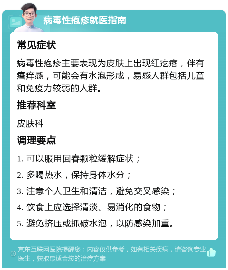 病毒性疱疹就医指南 常见症状 病毒性疱疹主要表现为皮肤上出现红疙瘩，伴有瘙痒感，可能会有水泡形成，易感人群包括儿童和免疫力较弱的人群。 推荐科室 皮肤科 调理要点 1. 可以服用回春颗粒缓解症状； 2. 多喝热水，保持身体水分； 3. 注意个人卫生和清洁，避免交叉感染； 4. 饮食上应选择清淡、易消化的食物； 5. 避免挤压或抓破水泡，以防感染加重。