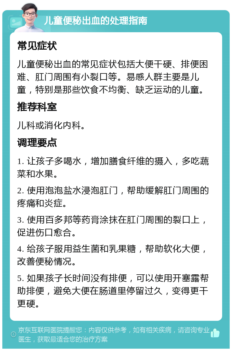 儿童便秘出血的处理指南 常见症状 儿童便秘出血的常见症状包括大便干硬、排便困难、肛门周围有小裂口等。易感人群主要是儿童，特别是那些饮食不均衡、缺乏运动的儿童。 推荐科室 儿科或消化内科。 调理要点 1. 让孩子多喝水，增加膳食纤维的摄入，多吃蔬菜和水果。 2. 使用泡泡盐水浸泡肛门，帮助缓解肛门周围的疼痛和炎症。 3. 使用百多邦等药膏涂抹在肛门周围的裂口上，促进伤口愈合。 4. 给孩子服用益生菌和乳果糖，帮助软化大便，改善便秘情况。 5. 如果孩子长时间没有排便，可以使用开塞露帮助排便，避免大便在肠道里停留过久，变得更干更硬。