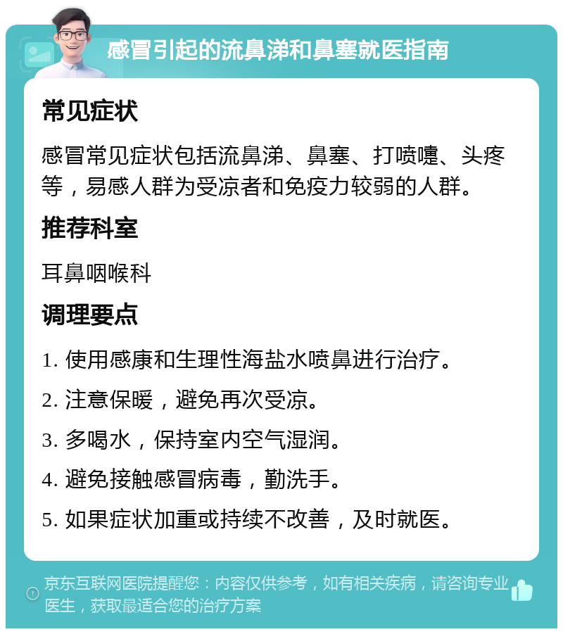 感冒引起的流鼻涕和鼻塞就医指南 常见症状 感冒常见症状包括流鼻涕、鼻塞、打喷嚏、头疼等，易感人群为受凉者和免疫力较弱的人群。 推荐科室 耳鼻咽喉科 调理要点 1. 使用感康和生理性海盐水喷鼻进行治疗。 2. 注意保暖，避免再次受凉。 3. 多喝水，保持室内空气湿润。 4. 避免接触感冒病毒，勤洗手。 5. 如果症状加重或持续不改善，及时就医。