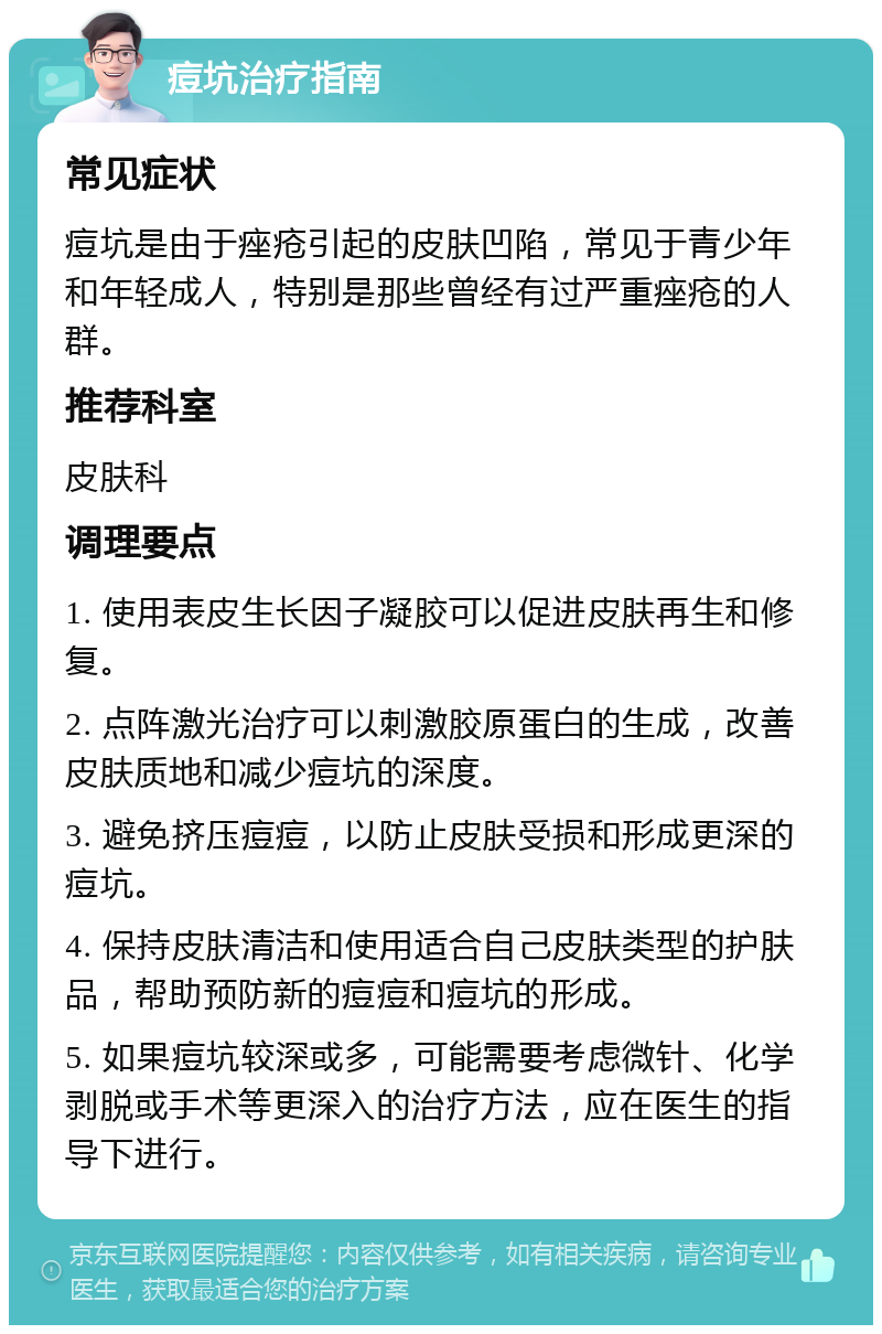 痘坑治疗指南 常见症状 痘坑是由于痤疮引起的皮肤凹陷，常见于青少年和年轻成人，特别是那些曾经有过严重痤疮的人群。 推荐科室 皮肤科 调理要点 1. 使用表皮生长因子凝胶可以促进皮肤再生和修复。 2. 点阵激光治疗可以刺激胶原蛋白的生成，改善皮肤质地和减少痘坑的深度。 3. 避免挤压痘痘，以防止皮肤受损和形成更深的痘坑。 4. 保持皮肤清洁和使用适合自己皮肤类型的护肤品，帮助预防新的痘痘和痘坑的形成。 5. 如果痘坑较深或多，可能需要考虑微针、化学剥脱或手术等更深入的治疗方法，应在医生的指导下进行。