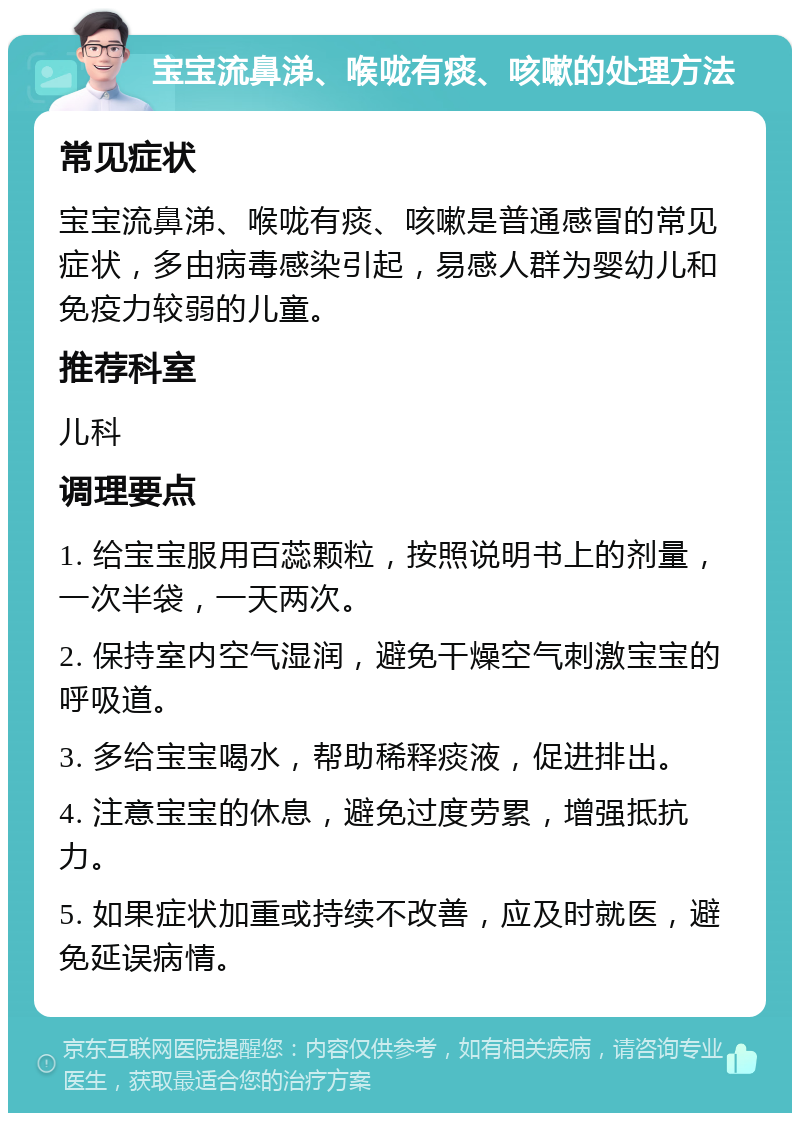 宝宝流鼻涕、喉咙有痰、咳嗽的处理方法 常见症状 宝宝流鼻涕、喉咙有痰、咳嗽是普通感冒的常见症状，多由病毒感染引起，易感人群为婴幼儿和免疫力较弱的儿童。 推荐科室 儿科 调理要点 1. 给宝宝服用百蕊颗粒，按照说明书上的剂量，一次半袋，一天两次。 2. 保持室内空气湿润，避免干燥空气刺激宝宝的呼吸道。 3. 多给宝宝喝水，帮助稀释痰液，促进排出。 4. 注意宝宝的休息，避免过度劳累，增强抵抗力。 5. 如果症状加重或持续不改善，应及时就医，避免延误病情。