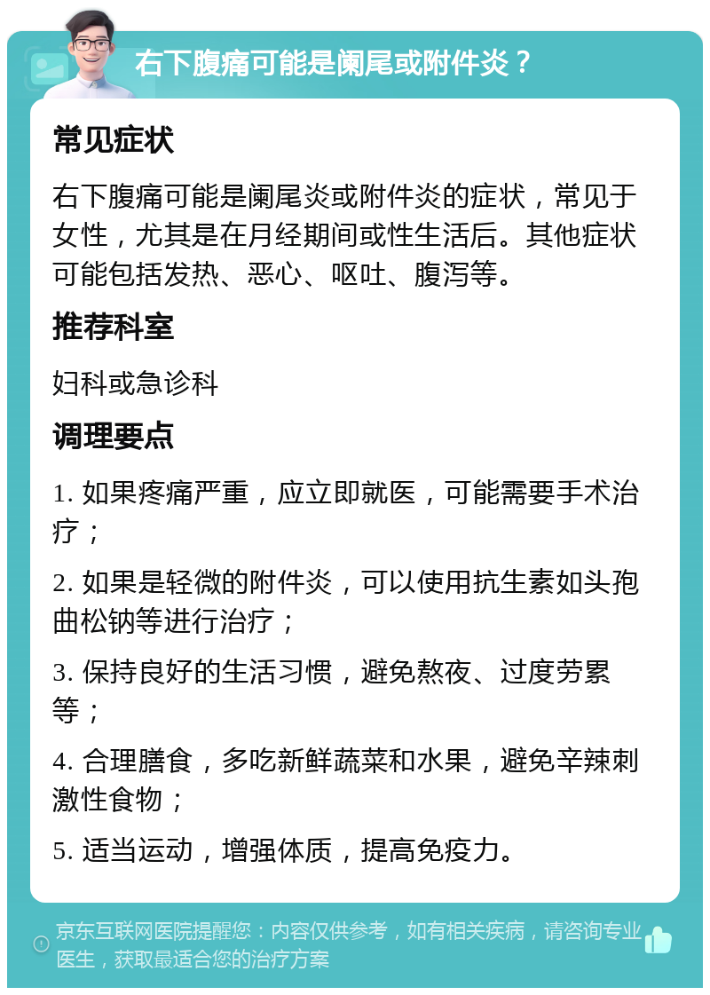 右下腹痛可能是阑尾或附件炎？ 常见症状 右下腹痛可能是阑尾炎或附件炎的症状，常见于女性，尤其是在月经期间或性生活后。其他症状可能包括发热、恶心、呕吐、腹泻等。 推荐科室 妇科或急诊科 调理要点 1. 如果疼痛严重，应立即就医，可能需要手术治疗； 2. 如果是轻微的附件炎，可以使用抗生素如头孢曲松钠等进行治疗； 3. 保持良好的生活习惯，避免熬夜、过度劳累等； 4. 合理膳食，多吃新鲜蔬菜和水果，避免辛辣刺激性食物； 5. 适当运动，增强体质，提高免疫力。