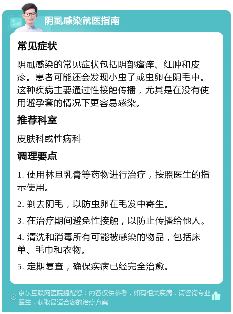 阴虱感染就医指南 常见症状 阴虱感染的常见症状包括阴部瘙痒、红肿和皮疹。患者可能还会发现小虫子或虫卵在阴毛中。这种疾病主要通过性接触传播，尤其是在没有使用避孕套的情况下更容易感染。 推荐科室 皮肤科或性病科 调理要点 1. 使用林旦乳膏等药物进行治疗，按照医生的指示使用。 2. 剃去阴毛，以防虫卵在毛发中寄生。 3. 在治疗期间避免性接触，以防止传播给他人。 4. 清洗和消毒所有可能被感染的物品，包括床单、毛巾和衣物。 5. 定期复查，确保疾病已经完全治愈。