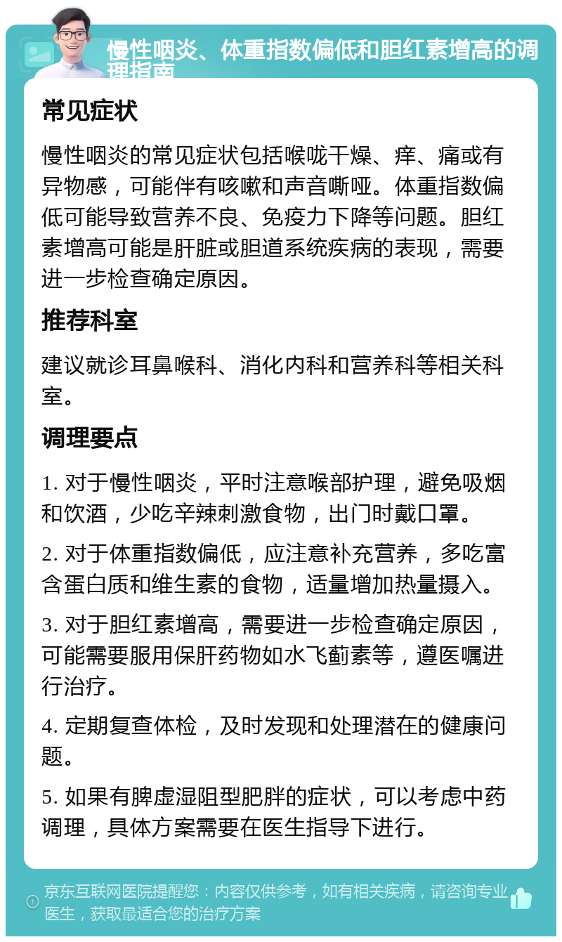 慢性咽炎、体重指数偏低和胆红素增高的调理指南 常见症状 慢性咽炎的常见症状包括喉咙干燥、痒、痛或有异物感，可能伴有咳嗽和声音嘶哑。体重指数偏低可能导致营养不良、免疫力下降等问题。胆红素增高可能是肝脏或胆道系统疾病的表现，需要进一步检查确定原因。 推荐科室 建议就诊耳鼻喉科、消化内科和营养科等相关科室。 调理要点 1. 对于慢性咽炎，平时注意喉部护理，避免吸烟和饮酒，少吃辛辣刺激食物，出门时戴口罩。 2. 对于体重指数偏低，应注意补充营养，多吃富含蛋白质和维生素的食物，适量增加热量摄入。 3. 对于胆红素增高，需要进一步检查确定原因，可能需要服用保肝药物如水飞蓟素等，遵医嘱进行治疗。 4. 定期复查体检，及时发现和处理潜在的健康问题。 5. 如果有脾虚湿阻型肥胖的症状，可以考虑中药调理，具体方案需要在医生指导下进行。