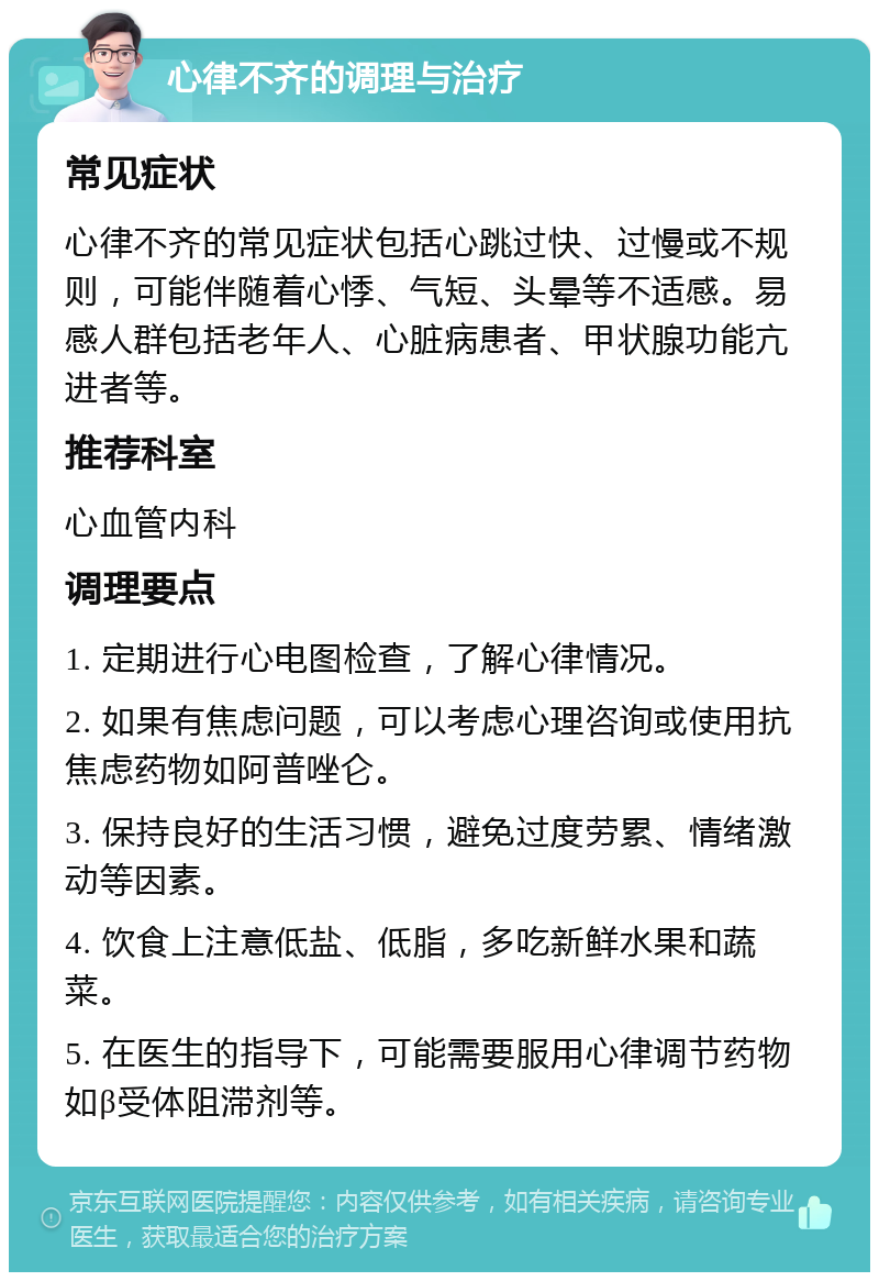 心律不齐的调理与治疗 常见症状 心律不齐的常见症状包括心跳过快、过慢或不规则，可能伴随着心悸、气短、头晕等不适感。易感人群包括老年人、心脏病患者、甲状腺功能亢进者等。 推荐科室 心血管内科 调理要点 1. 定期进行心电图检查，了解心律情况。 2. 如果有焦虑问题，可以考虑心理咨询或使用抗焦虑药物如阿普唑仑。 3. 保持良好的生活习惯，避免过度劳累、情绪激动等因素。 4. 饮食上注意低盐、低脂，多吃新鲜水果和蔬菜。 5. 在医生的指导下，可能需要服用心律调节药物如β受体阻滞剂等。