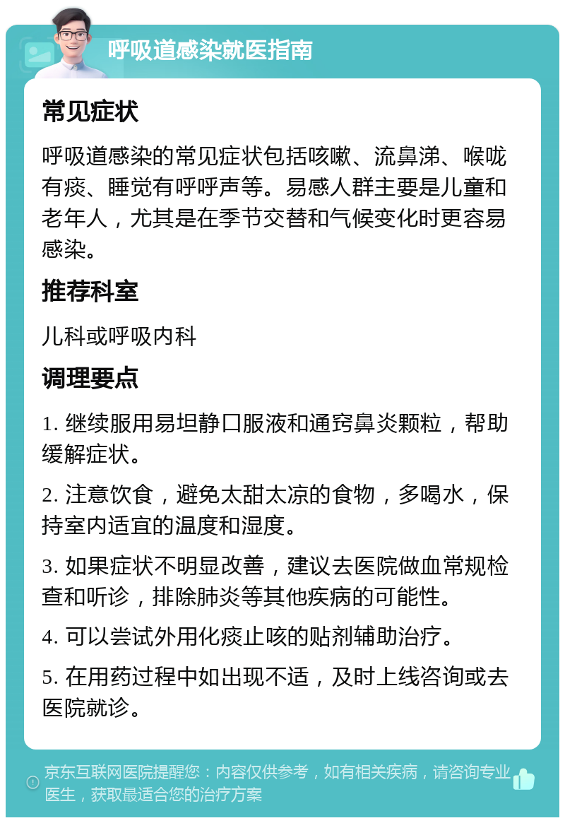 呼吸道感染就医指南 常见症状 呼吸道感染的常见症状包括咳嗽、流鼻涕、喉咙有痰、睡觉有呼呼声等。易感人群主要是儿童和老年人，尤其是在季节交替和气候变化时更容易感染。 推荐科室 儿科或呼吸内科 调理要点 1. 继续服用易坦静口服液和通窍鼻炎颗粒，帮助缓解症状。 2. 注意饮食，避免太甜太凉的食物，多喝水，保持室内适宜的温度和湿度。 3. 如果症状不明显改善，建议去医院做血常规检查和听诊，排除肺炎等其他疾病的可能性。 4. 可以尝试外用化痰止咳的贴剂辅助治疗。 5. 在用药过程中如出现不适，及时上线咨询或去医院就诊。