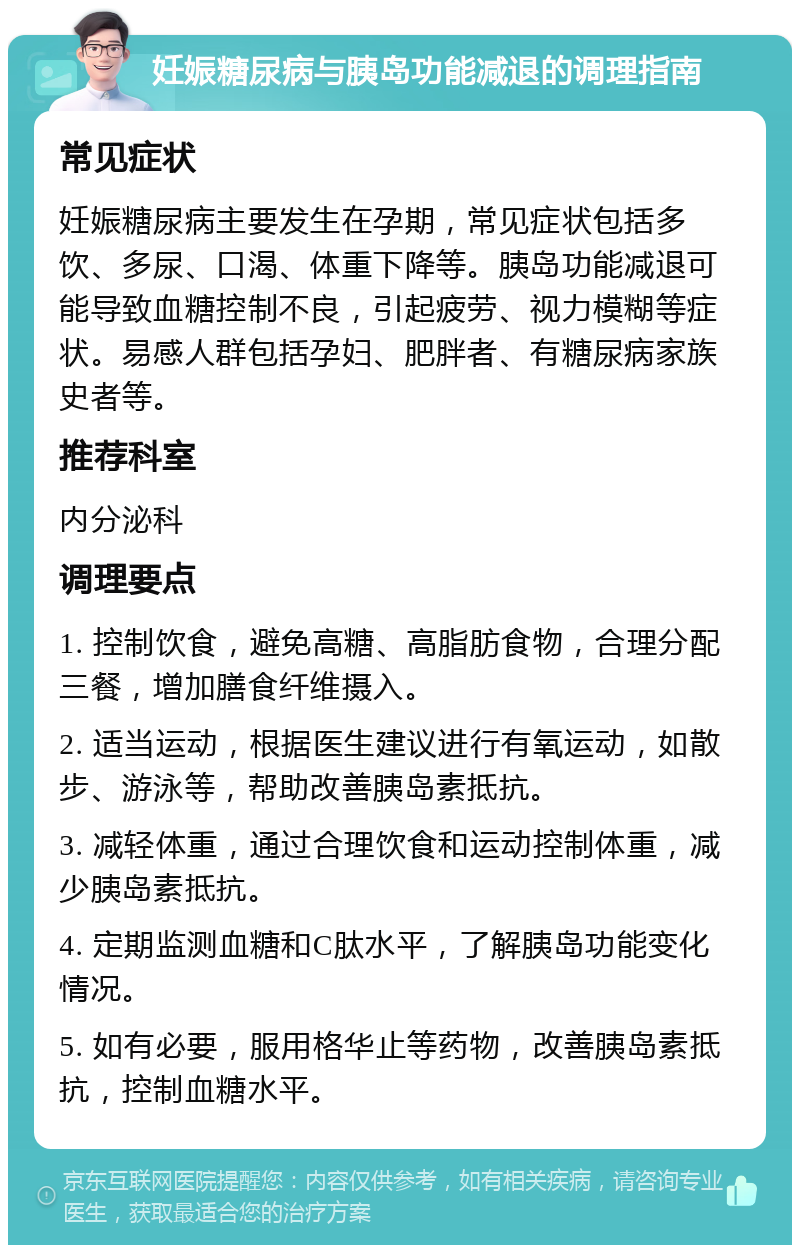 妊娠糖尿病与胰岛功能减退的调理指南 常见症状 妊娠糖尿病主要发生在孕期，常见症状包括多饮、多尿、口渴、体重下降等。胰岛功能减退可能导致血糖控制不良，引起疲劳、视力模糊等症状。易感人群包括孕妇、肥胖者、有糖尿病家族史者等。 推荐科室 内分泌科 调理要点 1. 控制饮食，避免高糖、高脂肪食物，合理分配三餐，增加膳食纤维摄入。 2. 适当运动，根据医生建议进行有氧运动，如散步、游泳等，帮助改善胰岛素抵抗。 3. 减轻体重，通过合理饮食和运动控制体重，减少胰岛素抵抗。 4. 定期监测血糖和C肽水平，了解胰岛功能变化情况。 5. 如有必要，服用格华止等药物，改善胰岛素抵抗，控制血糖水平。