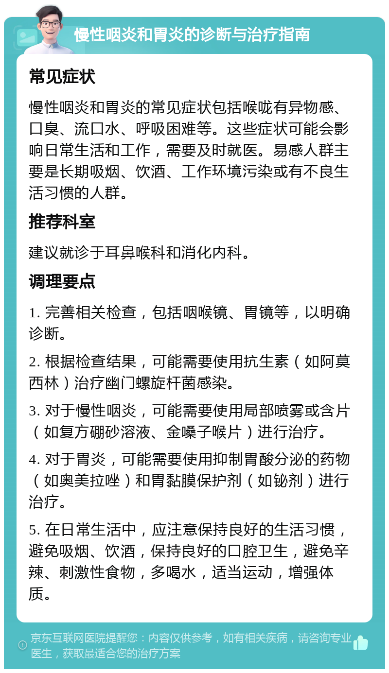 慢性咽炎和胃炎的诊断与治疗指南 常见症状 慢性咽炎和胃炎的常见症状包括喉咙有异物感、口臭、流口水、呼吸困难等。这些症状可能会影响日常生活和工作，需要及时就医。易感人群主要是长期吸烟、饮酒、工作环境污染或有不良生活习惯的人群。 推荐科室 建议就诊于耳鼻喉科和消化内科。 调理要点 1. 完善相关检查，包括咽喉镜、胃镜等，以明确诊断。 2. 根据检查结果，可能需要使用抗生素（如阿莫西林）治疗幽门螺旋杆菌感染。 3. 对于慢性咽炎，可能需要使用局部喷雾或含片（如复方硼砂溶液、金嗓子喉片）进行治疗。 4. 对于胃炎，可能需要使用抑制胃酸分泌的药物（如奥美拉唑）和胃黏膜保护剂（如铋剂）进行治疗。 5. 在日常生活中，应注意保持良好的生活习惯，避免吸烟、饮酒，保持良好的口腔卫生，避免辛辣、刺激性食物，多喝水，适当运动，增强体质。