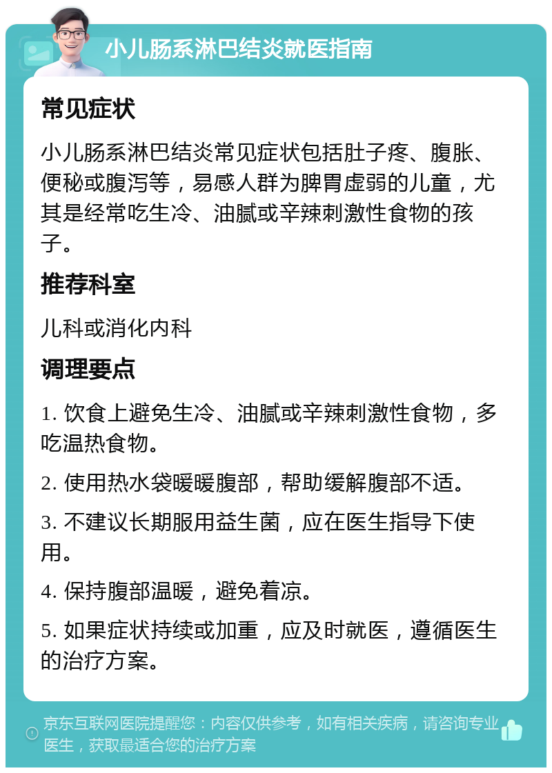 小儿肠系淋巴结炎就医指南 常见症状 小儿肠系淋巴结炎常见症状包括肚子疼、腹胀、便秘或腹泻等，易感人群为脾胃虚弱的儿童，尤其是经常吃生冷、油腻或辛辣刺激性食物的孩子。 推荐科室 儿科或消化内科 调理要点 1. 饮食上避免生冷、油腻或辛辣刺激性食物，多吃温热食物。 2. 使用热水袋暖暖腹部，帮助缓解腹部不适。 3. 不建议长期服用益生菌，应在医生指导下使用。 4. 保持腹部温暖，避免着凉。 5. 如果症状持续或加重，应及时就医，遵循医生的治疗方案。