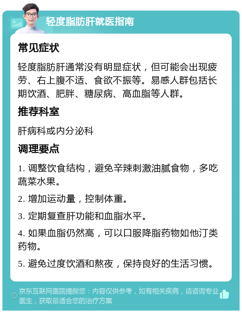 轻度脂肪肝就医指南 常见症状 轻度脂肪肝通常没有明显症状，但可能会出现疲劳、右上腹不适、食欲不振等。易感人群包括长期饮酒、肥胖、糖尿病、高血脂等人群。 推荐科室 肝病科或内分泌科 调理要点 1. 调整饮食结构，避免辛辣刺激油腻食物，多吃蔬菜水果。 2. 增加运动量，控制体重。 3. 定期复查肝功能和血脂水平。 4. 如果血脂仍然高，可以口服降脂药物如他汀类药物。 5. 避免过度饮酒和熬夜，保持良好的生活习惯。