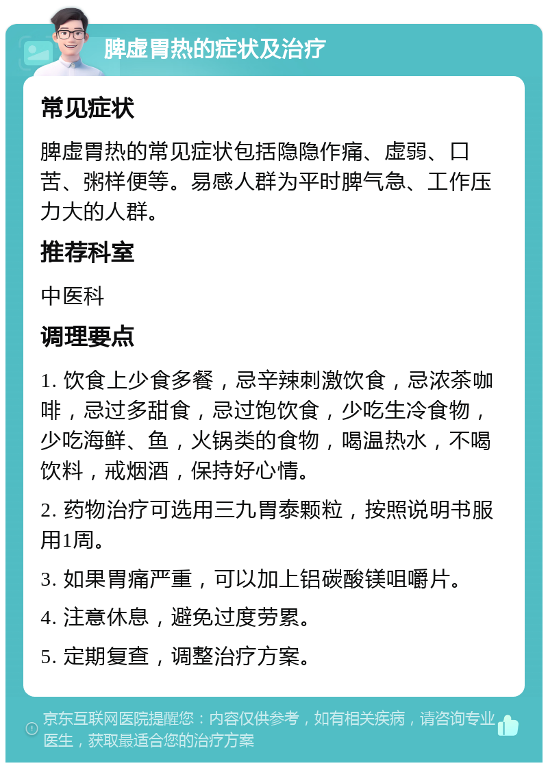 脾虚胃热的症状及治疗 常见症状 脾虚胃热的常见症状包括隐隐作痛、虚弱、口苦、粥样便等。易感人群为平时脾气急、工作压力大的人群。 推荐科室 中医科 调理要点 1. 饮食上少食多餐，忌辛辣刺激饮食，忌浓茶咖啡，忌过多甜食，忌过饱饮食，少吃生冷食物，少吃海鲜、鱼，火锅类的食物，喝温热水，不喝饮料，戒烟酒，保持好心情。 2. 药物治疗可选用三九胃泰颗粒，按照说明书服用1周。 3. 如果胃痛严重，可以加上铝碳酸镁咀嚼片。 4. 注意休息，避免过度劳累。 5. 定期复查，调整治疗方案。