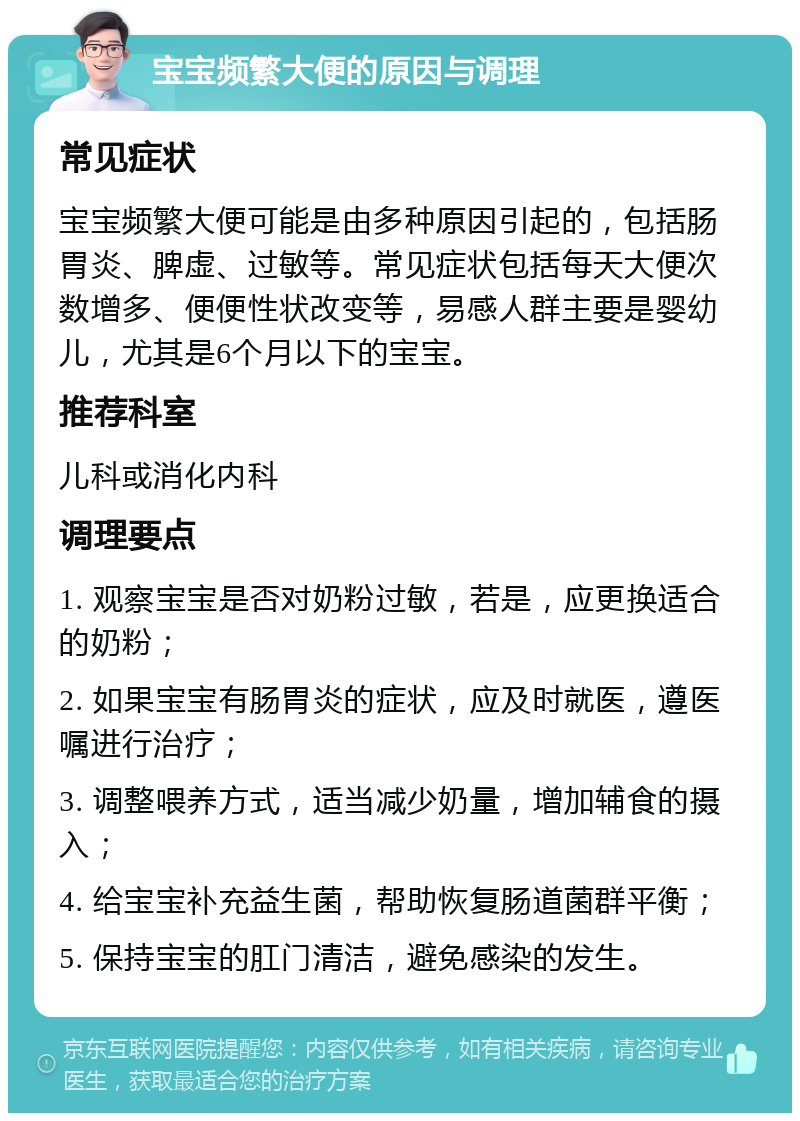 宝宝频繁大便的原因与调理 常见症状 宝宝频繁大便可能是由多种原因引起的，包括肠胃炎、脾虚、过敏等。常见症状包括每天大便次数增多、便便性状改变等，易感人群主要是婴幼儿，尤其是6个月以下的宝宝。 推荐科室 儿科或消化内科 调理要点 1. 观察宝宝是否对奶粉过敏，若是，应更换适合的奶粉； 2. 如果宝宝有肠胃炎的症状，应及时就医，遵医嘱进行治疗； 3. 调整喂养方式，适当减少奶量，增加辅食的摄入； 4. 给宝宝补充益生菌，帮助恢复肠道菌群平衡； 5. 保持宝宝的肛门清洁，避免感染的发生。