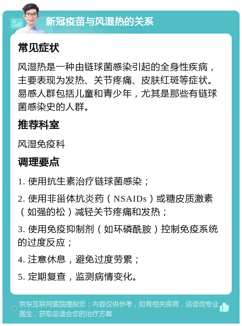 新冠疫苗与风湿热的关系 常见症状 风湿热是一种由链球菌感染引起的全身性疾病，主要表现为发热、关节疼痛、皮肤红斑等症状。易感人群包括儿童和青少年，尤其是那些有链球菌感染史的人群。 推荐科室 风湿免疫科 调理要点 1. 使用抗生素治疗链球菌感染； 2. 使用非甾体抗炎药（NSAIDs）或糖皮质激素（如强的松）减轻关节疼痛和发热； 3. 使用免疫抑制剂（如环磷酰胺）控制免疫系统的过度反应； 4. 注意休息，避免过度劳累； 5. 定期复查，监测病情变化。