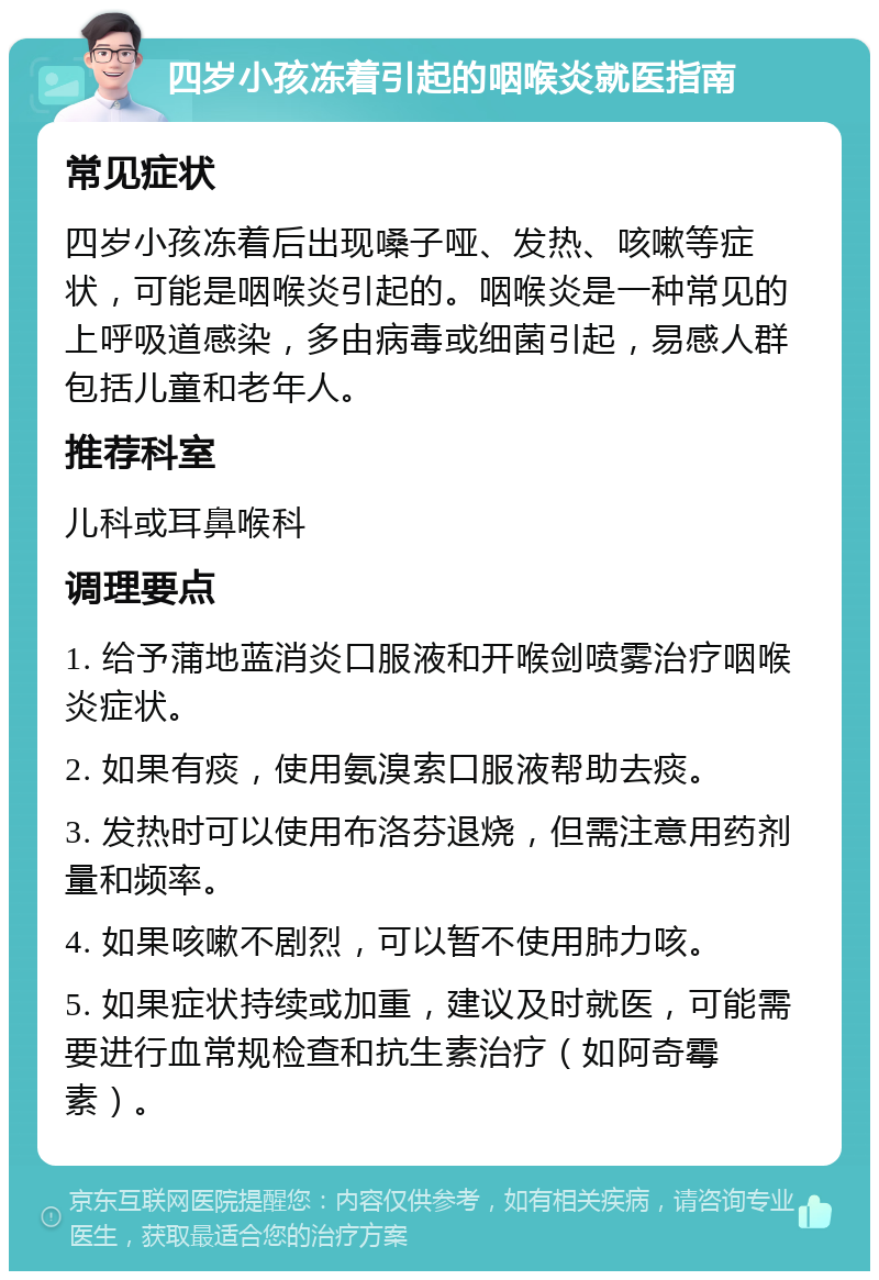 四岁小孩冻着引起的咽喉炎就医指南 常见症状 四岁小孩冻着后出现嗓子哑、发热、咳嗽等症状，可能是咽喉炎引起的。咽喉炎是一种常见的上呼吸道感染，多由病毒或细菌引起，易感人群包括儿童和老年人。 推荐科室 儿科或耳鼻喉科 调理要点 1. 给予蒲地蓝消炎口服液和开喉剑喷雾治疗咽喉炎症状。 2. 如果有痰，使用氨溴索口服液帮助去痰。 3. 发热时可以使用布洛芬退烧，但需注意用药剂量和频率。 4. 如果咳嗽不剧烈，可以暂不使用肺力咳。 5. 如果症状持续或加重，建议及时就医，可能需要进行血常规检查和抗生素治疗（如阿奇霉素）。