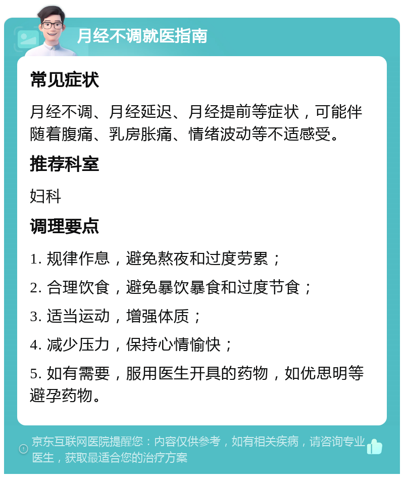 月经不调就医指南 常见症状 月经不调、月经延迟、月经提前等症状，可能伴随着腹痛、乳房胀痛、情绪波动等不适感受。 推荐科室 妇科 调理要点 1. 规律作息，避免熬夜和过度劳累； 2. 合理饮食，避免暴饮暴食和过度节食； 3. 适当运动，增强体质； 4. 减少压力，保持心情愉快； 5. 如有需要，服用医生开具的药物，如优思明等避孕药物。