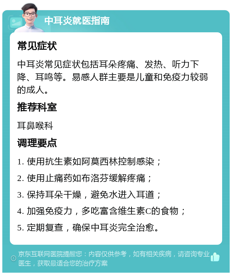 中耳炎就医指南 常见症状 中耳炎常见症状包括耳朵疼痛、发热、听力下降、耳鸣等。易感人群主要是儿童和免疫力较弱的成人。 推荐科室 耳鼻喉科 调理要点 1. 使用抗生素如阿莫西林控制感染； 2. 使用止痛药如布洛芬缓解疼痛； 3. 保持耳朵干燥，避免水进入耳道； 4. 加强免疫力，多吃富含维生素C的食物； 5. 定期复查，确保中耳炎完全治愈。